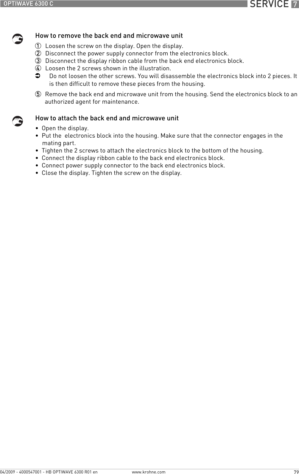  SERVICE 779OPTIWAVE 6300 Cwww.krohne.com04/2009 - 4000547001 - HB OPTIWAVE 6300 R01 enHow to remove the back end and microwave unit1  Loosen the screw on the display. Open the display.2  Disconnect the power supply connector from the electronics block.3  Disconnect the display ribbon cable from the back end electronics block.4  Loosen the 2 screws shown in the illustration.iDo not loosen the other screws. You will disassemble the electronics block into 2 pieces. It is then difficult to remove these pieces from the housing.5  Remove the back end and microwave unit from the housing. Send the electronics block to an authorized agent for maintenance.How to attach the back end and microwave unit•  Open the display.•  Put the  electronics block into the housing. Make sure that the connector engages in the mating part.•  Tighten the 2 screws to attach the electronics block to the bottom of the housing.•  Connect the display ribbon cable to the back end electronics block.•  Connect power supply connector to the back end electronics block.•  Close the display. Tighten the screw on the display.