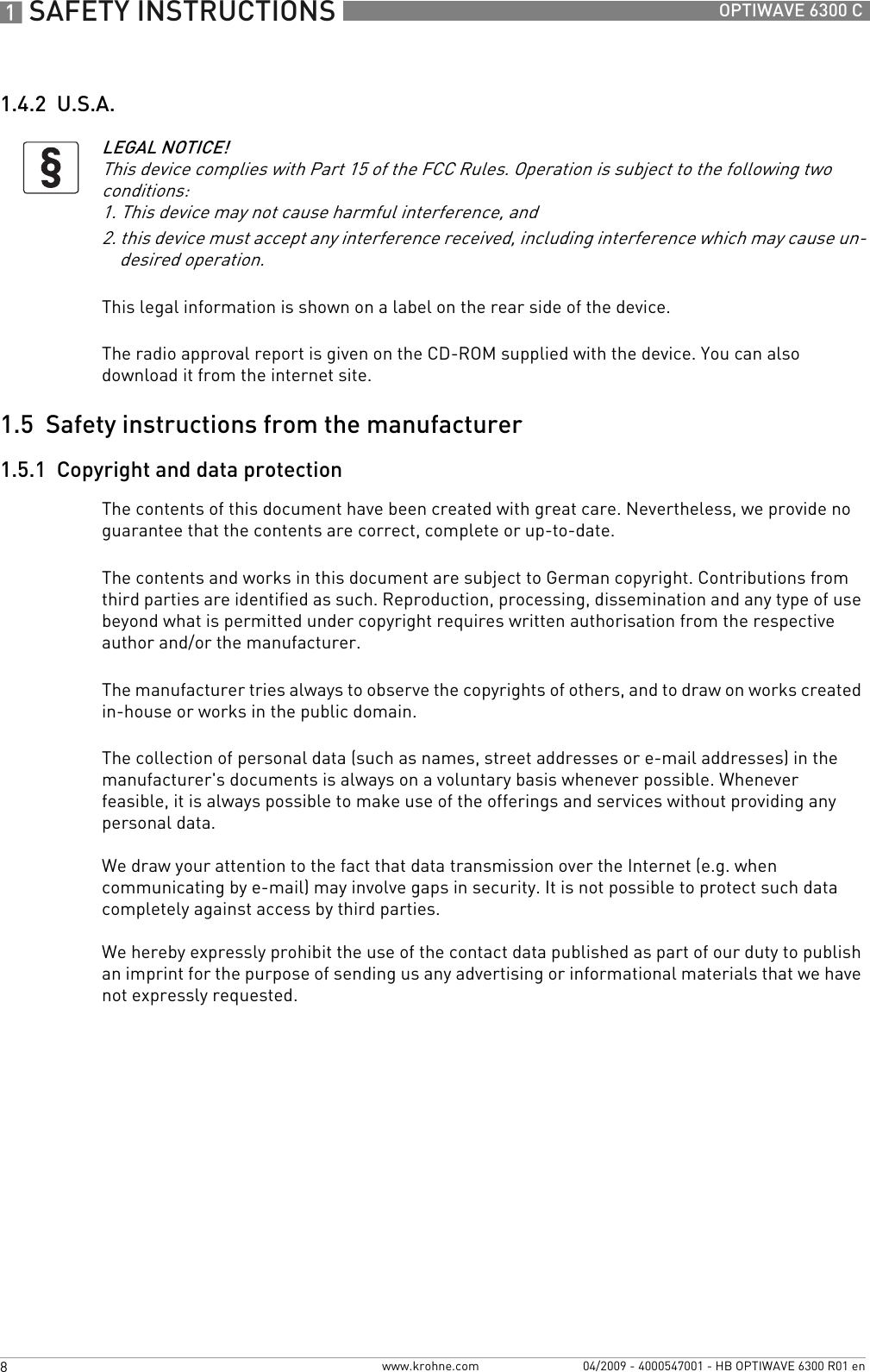 1 SAFETY INSTRUCTIONS 8 OPTIWAVE 6300 Cwww.krohne.com 04/2009 - 4000547001 - HB OPTIWAVE 6300 R01 en1.4.2  U.S.A.This legal information is shown on a label on the rear side of the device.The radio approval report is given on the CD-ROM supplied with the device. You can also download it from the internet site.1.5  Safety instructions from the manufacturer1.5.1  Copyright and data protectionThe contents of this document have been created with great care. Nevertheless, we provide no guarantee that the contents are correct, complete or up-to-date.The contents and works in this document are subject to German copyright. Contributions from third parties are identified as such. Reproduction, processing, dissemination and any type of use beyond what is permitted under copyright requires written authorisation from the respective author and/or the manufacturer.The manufacturer tries always to observe the copyrights of others, and to draw on works created in-house or works in the public domain.The collection of personal data (such as names, street addresses or e-mail addresses) in the manufacturer&apos;s documents is always on a voluntary basis whenever possible. Whenever feasible, it is always possible to make use of the offerings and services without providing any personal data.We draw your attention to the fact that data transmission over the Internet (e.g. when communicating by e-mail) may involve gaps in security. It is not possible to protect such data completely against access by third parties. We hereby expressly prohibit the use of the contact data published as part of our duty to publish an imprint for the purpose of sending us any advertising or informational materials that we have not expressly requested. LEGAL NOTICE!This device complies with Part 15 of the FCC Rules. Operation is subject to the following two conditions:1. This device may not cause harmful interference, and2. this device must accept any interference received, including interference which may cause un-desired operation.