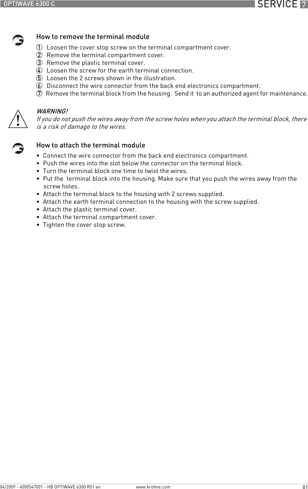  SERVICE 781OPTIWAVE 6300 Cwww.krohne.com04/2009 - 4000547001 - HB OPTIWAVE 6300 R01 enHow to remove the terminal module1  Loosen the cover stop screw on the terminal compartment cover.2  Remove the terminal compartment cover.3  Remove the plastic terminal cover.4  Loosen the screw for the earth terminal connection.5  Loosen the 2 screws shown in the illustration.6  Disconnect the wire connector from the back end electronics compartment.7  Remove the terminal block from the housing.  Send it  to an authorized agent for maintenance.How to attach the terminal module•  Connect the wire connector from the back end electronics compartment.•  Push the wires into the slot below the connector on the terminal block.•  Turn the terminal block one time to twist the wires.•  Put the  terminal block into the housing. Make sure that you push the wires away from the screw holes.•  Attach the terminal block to the housing with 2 screws supplied.•  Attach the earth terminal connection to the housing with the screw supplied.•  Attach the plastic terminal cover.•  Attach the terminal compartment cover.•  Tighten the cover stop screw.WARNING!If you do not push the wires away from the screw holes when you attach the terminal block, there is a risk of damage to the wires.