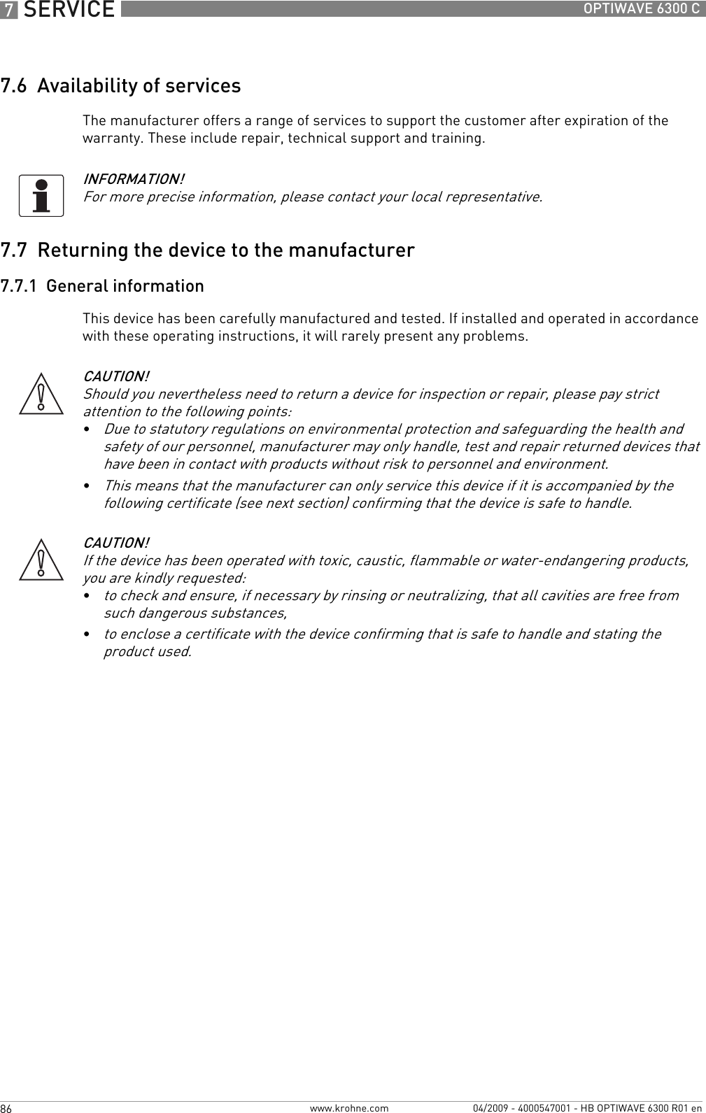 7 SERVICE 86 OPTIWAVE 6300 Cwww.krohne.com 04/2009 - 4000547001 - HB OPTIWAVE 6300 R01 en7.6  Availability of servicesThe manufacturer offers a range of services to support the customer after expiration of the warranty. These include repair, technical support and training.7.7  Returning the device to the manufacturer7.7.1  General informationThis device has been carefully manufactured and tested. If installed and operated in accordance with these operating instructions, it will rarely present any problems.INFORMATION!For more precise information, please contact your local representative.CAUTION!Should you nevertheless need to return a device for inspection or repair, please pay strict attention to the following points:•Due to statutory regulations on environmental protection and safeguarding the health and safety of our personnel, manufacturer may only handle, test and repair returned devices that have been in contact with products without risk to personnel and environment.•This means that the manufacturer can only service this device if it is accompanied by the following certificate (see next section) confirming that the device is safe to handle.CAUTION!If the device has been operated with toxic, caustic, flammable or water-endangering products, you are kindly requested:•to check and ensure, if necessary by rinsing or neutralizing, that all cavities are free from such dangerous substances,•to enclose a certificate with the device confirming that is safe to handle and stating the product used.