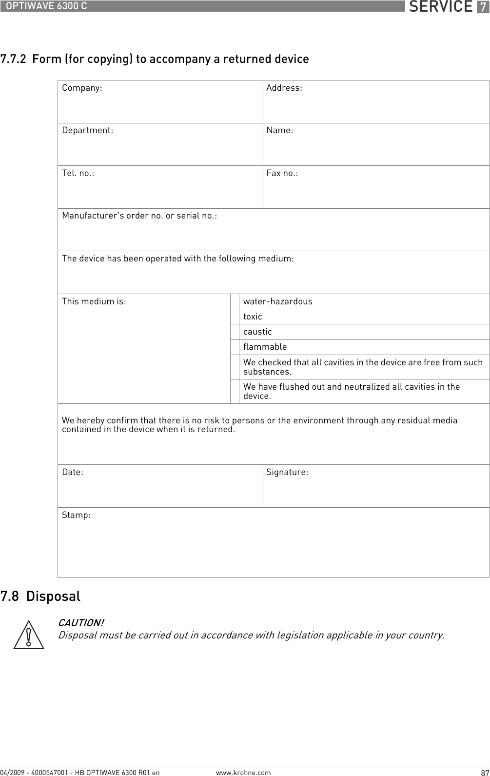  SERVICE 787OPTIWAVE 6300 Cwww.krohne.com04/2009 - 4000547001 - HB OPTIWAVE 6300 R01 en7.7.2  Form (for copying) to accompany a returned device7.8  DisposalCompany: Address:Department: Name:Tel. no.: Fax no.:Manufacturer&apos;s order no. or serial no.:The device has been operated with the following medium:This medium is: water-hazardoustoxiccausticflammableWe checked that all cavities in the device are free from such substances.We have flushed out and neutralized all cavities in the device.We hereby confirm that there is no risk to persons or the environment through any residual media contained in the device when it is returned.Date: Signature:Stamp:CAUTION!Disposal must be carried out in accordance with legislation applicable in your country.