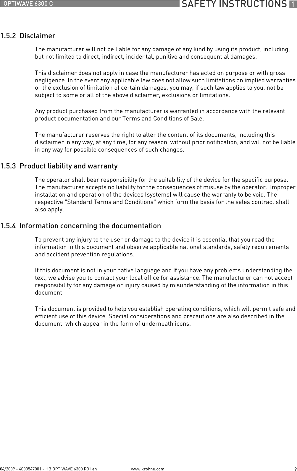  SAFETY INSTRUCTIONS 19OPTIWAVE 6300 Cwww.krohne.com04/2009 - 4000547001 - HB OPTIWAVE 6300 R01 en1.5.2  DisclaimerThe manufacturer will not be liable for any damage of any kind by using its product, including, but not limited to direct, indirect, incidental, punitive and consequential damages. This disclaimer does not apply in case the manufacturer has acted on purpose or with gross negligence. In the event any applicable law does not allow such limitations on implied warranties or the exclusion of limitation of certain damages, you may, if such law applies to you, not be subject to some or all of the above disclaimer, exclusions or limitations. Any product purchased from the manufacturer is warranted in accordance with the relevant product documentation and our Terms and Conditions of Sale. The manufacturer reserves the right to alter the content of its documents, including this disclaimer in any way, at any time, for any reason, without prior notification, and will not be liable in any way for possible consequences of such changes.1.5.3  Product liability and warrantyThe operator shall bear responsibility for the suitability of the device for the specific purpose. The manufacturer accepts no liability for the consequences of misuse by the operator.  Improper installation and operation of the devices (systems) will cause the warranty to be void. The respective &quot;Standard Terms and Conditions&quot; which form the basis for the sales contract shall also apply.1.5.4  Information concerning the documentationTo prevent any injury to the user or damage to the device it is essential that you read the information in this document and observe applicable national standards, safety requirements and accident prevention regulations.If this document is not in your native language and if you have any problems understanding the text, we advise you to contact your local office for assistance. The manufacturer can not accept responsibility for any damage or injury caused by misunderstanding of the information in this document.This document is provided to help you establish operating conditions, which will permit safe and efficient use of this device. Special considerations and precautions are also described in the document, which appear in the form of underneath icons.