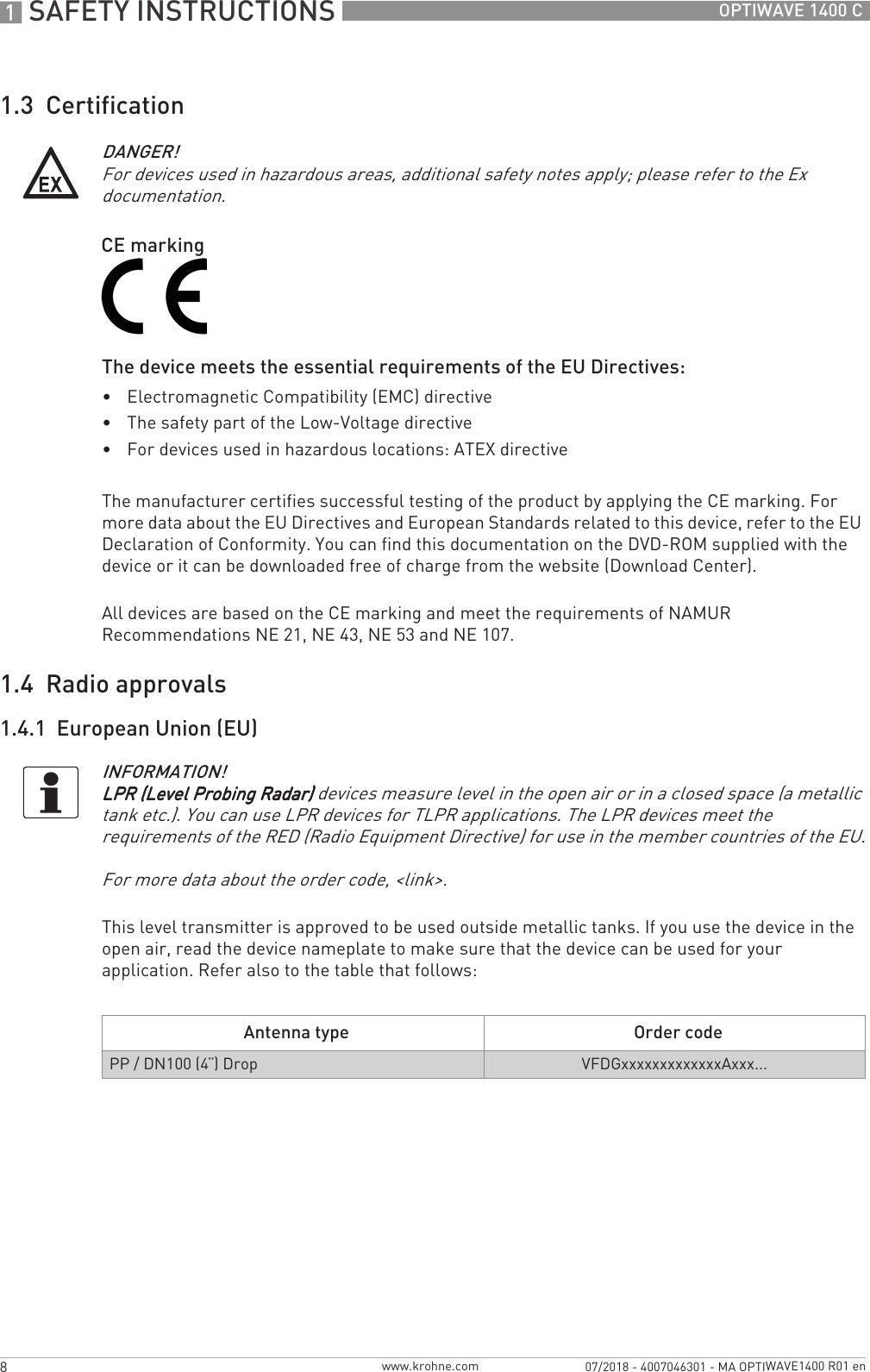 1 SAFETY INSTRUCTIONS 8 OPTIWAVE 1400 Cwww.krohne.com07/2018 - 4007046301 - MA OPTIWAVE1400 R01 en1.3  CertificationThe device meets the essential requirements of the EU Directives:•Electromagnetic Compatibility (EMC) directive•The safety part of the Low-Voltage directive•For devices used in hazardous locations: ATEX directiveThe manufacturer certifies successful testing of the product by applying the CE marking. For more data about the EU Directives and European Standards related to this device, refer to the EU Declaration of Conformity. You can find this documentation on the DVD-ROM supplied with the device or it can be downloaded free of charge from the website (Download Center).All devices are based on the CE marking and meet the requirements of NAMUR Recommendations NE 21, NE 43, NE 53 and NE 107.1.4  Radio approvals1.4.1  European Union (EU)This level transmitter is approved to be used outside metallic tanks. If you use the device in the open air, read the device nameplate to make sure that the device can be used for your application. Refer also to the table that follows:DANGER!For devices used in hazardous areas, additional safety notes apply; please refer to the Ex documentation.CE markingINFORMATION!LPR (Level Probing Radar)LPR (Level Probing Radar)LPR (Level Probing Radar)LPR (Level Probing Radar) devices measure level in the open air or in a closed space (a metallic tank etc.). You can use LPR devices for TLPR applications. The LPR devices meet the requirements of the RED (Radio Equipment Directive) for use in the member countries of the EU.For more data about the order code, &lt;link&gt;.Antenna type Order codePP / DN100 (4¨) Drop VFDGxxxxxxxxxxxxxAxxx...