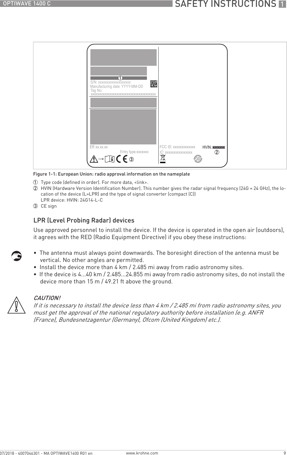  SAFETY INSTRUCTIONS 19OPTIWAVE 1400 Cwww.krohne.com07/2018 - 4007046301 - MA OPTIWAVE1400 R01 enLPR (Level Probing Radar) devicesUse approved personnel to install the device. If the device is operated in the open air (outdoors), it agrees with the RED (Radio Equipment Directive) if you obey these instructions:•The antenna must always point downwards. The boresight direction of the antenna must bevertical. No other angles are permitted.•Install the device more than 4 km / 2.485 mi away from radio astronomy sites.•If the device is 4...40 km / 2.485...24.855 mi away from radio astronomy sites, do not install thedevice more than 15 m / 49.21 ft above the ground.Figure 1-1: European Union: radio approval information on the nameplate1  Type code (defined in order). For more data, &lt;link&gt;.2  HVIN (Hardware Version Identification Number). This number gives the radar signal frequency (24G = 24 GHz), the lo-cation of the device (L=LPR) and the type of signal converter (compact (C))LPR device: HVIN: 24G14-L-C3  CE signS/N: xxxxxxxxxxxxxxxxxxxManufacturing date: YYYY-MM-DDTag No: CAUTION!If it is necessary to install the device less than 4 km / 2.485 mi from radio astronomy sites, you must get the approval of the national regulatory authority before installation (e.g. ANFR (France), Bundesnetzagentur (Germany), Ofcom (United Kingdom) etc.).