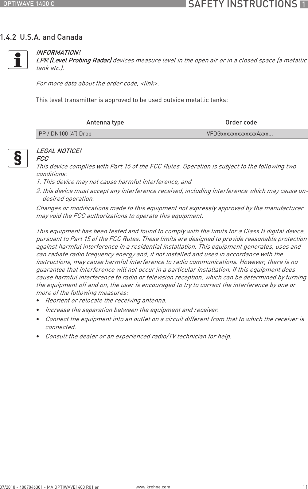 SAFETY INSTRUCTIONS 111OPTIWAVE 1400 Cwww.krohne.com07/2018 - 4007046301 - MA OPTIWAVE1400 R01 en1.4.2  U.S.A. and CanadaThis level transmitter is approved to be used outside metallic tanks:INFORMATION!LPR (Level Probing Radar)LPR (Level Probing Radar)LPR (Level Probing Radar)LPR (Level Probing Radar) devices measure level in the open air or in a closed space (a metallic tank etc.).For more data about the order code, &lt;link&gt;.Antenna type Order codePP / DN100 (4¨) Drop VFDGxxxxxxxxxxxxxAxxx...LEGAL NOTICE!FCCFCCFCCFCCThis device complies with Part 15 of the FCC Rules. Operation is subject to the following two conditions:1. This device may not cause harmful interference, and2. this device must accept any interference received, including interference which may cause un-desired operation.Changes or modifications made to this equipment not expressly approved by the manufacturer may void the FCC authorizations to operate this equipment.This equipment has been tested and found to comply with the limits for a Class B digital device, pursuant to Part 15 of the FCC Rules. These limits are designed to provide reasonable protection against harmful interference in a residential installation. This equipment generates, uses and can radiate radio frequency energy and, if not installed and used in accordance with the instructions, may cause harmful interference to radio communications. However, there is no guarantee that interference will not occur in a particular installation. If this equipment does cause harmful interference to radio or television reception, which can be determined by turning the equipment off and on, the user is encouraged to try to correct the interference by one or more of the following measures:•Reorient or relocate the receiving antenna.•Increase the separation between the equipment and receiver.•Connect the equipment into an outlet on a circuit different from that to which the receiver is connected.•Consult the dealer or an experienced radio/TV technician for help.