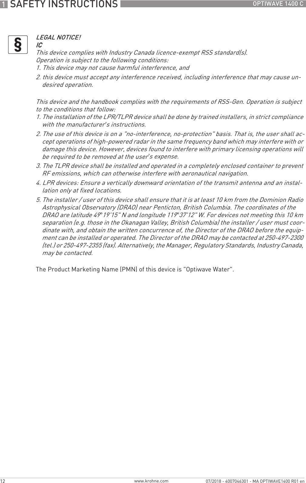 1 SAFETY INSTRUCTIONS 12 OPTIWAVE 1400 Cwww.krohne.com07/2018 - 4007046301 - MA OPTIWAVE1400 R01 enThe Product Marketing Name (PMN) of this device is &quot;Optiwave Water&quot;.LEGAL NOTICE!ICICICICThis device complies with Industry Canada licence-exempt RSS standard(s).Operation is subject to the following conditions:1. This device may not cause harmful interference, and2. this device must accept any interference received, including interference that may cause un-desired operation.This device and the handbook complies with the requirements of RSS-Gen. Operation is subject to the conditions that follow:1. The installation of the LPR/TLPR device shall be done by trained installers, in strict compliance with the manufacturer’s instructions.2. The use of this device is on a &quot;no-interference, no-protection&quot; basis. That is, the user shall ac-cept operations of high-powered radar in the same frequency band which may interfere with or damage this device. However, devices found to interfere with primary licensing operations will be required to be removed at the user’s expense.3. The TLPR device shall be installed and operated in a completely enclosed container to prevent RF emissions, which can otherwise interfere with aeronautical navigation.4. LPR devices: Ensure a vertically downward orientation of the transmit antenna and an instal-lation only at fixed locations.5. The installer / user of this device shall ensure that it is at least 10 km from the Dominion Radio Astrophysical Observatory (DRAO) near Penticton, British Columbia. The coordinates of the DRAO are latitude 49°19&apos;15&quot; N and longitude 119°37&apos;12&quot; W. For devices not meeting this 10 km separation (e.g. those in the Okanagan Valley, British Columbia) the installer / user must coor-dinate with, and obtain the written concurrence of, the Director of the DRAO before the equip-ment can be installed or operated. The Director of the DRAO may be contacted at 250-497-2300 (tel.) or 250-497-2355 (fax). Alternatively, the Manager, Regulatory Standards, Industry Canada, may be contacted.