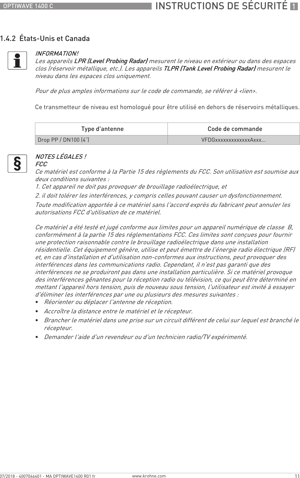  INSTRUCTIONS DE SÉCURITÉ 111OPTIWAVE 1400 Cwww.krohne.com07/2018 - 4007046401 - MA OPTIWAVE1400 R01 fr1.4.2  États-Unis et CanadaCe transmetteur de niveau est homologué pour être utilisé en dehors de réservoirs métalliques.INFORMATION!Les appareils LPR (Level Probing Radar)LPR (Level Probing Radar)LPR (Level Probing Radar)LPR (Level Probing Radar) mesurent le niveau en extérieur ou dans des espaces clos (réservoir métallique, etc.). Les appareils TLPR (Tank Level Probing Radar)TLPR (Tank Level Probing Radar)TLPR (Tank Level Probing Radar)TLPR (Tank Level Probing Radar) mesurent le niveau dans les espaces clos uniquement.Pour de plus amples informations sur le code de commande, se référer à &lt;lien&gt;.Type d&apos;antenne Code de commandeDrop PP / DN100 (4¨)VFDGxxxxxxxxxxxxxAxxx...NOTES LÉGALES !FCCFCCFCCFCCCe matériel est conforme à la Partie 15 des règlements du FCC. Son utilisation est soumise aux deux conditions suivantes :1. Cet appareil ne doit pas provoquer de brouillage radioélectrique, et2. il doit tolérer les interférences, y compris celles pouvant causer un dysfonctionnement.Toute modification apportée à ce matériel sans l&apos;accord exprès du fabricant peut annuler les autorisations FCC d&apos;utilisation de ce matériel.Ce matériel a été testé et jugé conforme aux limites pour un appareil numérique de classe  B, conformément à la partie 15 des réglementations FCC. Ces limites sont conçues pour fournir une protection raisonnable contre le brouillage radioélectrique dans une installation résidentielle. Cet équipement génère, utilise et peut émettre de l&apos;énergie radio électrique (RF) et, en cas d&apos;installation et d&apos;utilisation non-conformes aux instructions, peut provoquer des interférences dans les communications radio. Cependant, il n&apos;est pas garanti que des interférences ne se produiront pas dans une installation particulière. Si ce matériel provoque des interférences gênantes pour la réception radio ou télévision, ce qui peut être déterminé en mettant l&apos;appareil hors tension, puis de nouveau sous tension, l&apos;utilisateur est invité à essayer d&apos;éliminer les interférences par une ou plusieurs des mesures suivantes :•Réorienter ou déplacer l&apos;antenne de réception.•Accroître la distance entre le matériel et le récepteur.•Brancher le matériel dans une prise sur un circuit différent de celui sur lequel est branché le récepteur.•Demander l&apos;aide d&apos;un revendeur ou d&apos;un technicien radio/TV expérimenté.