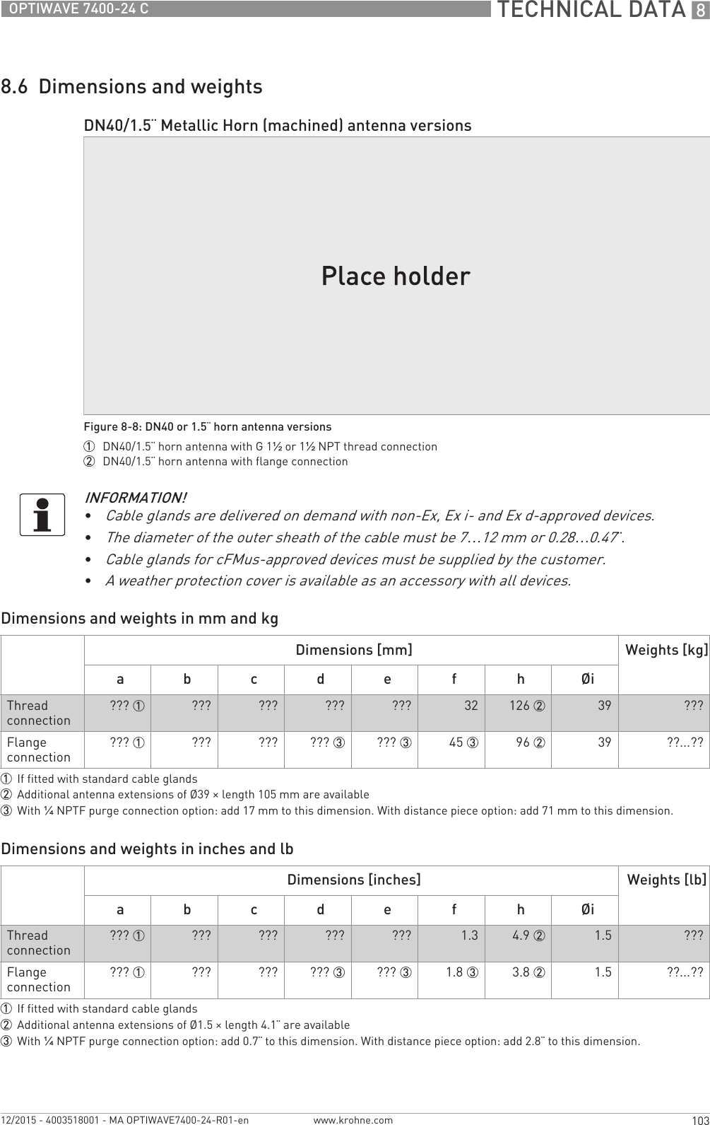  TECHNICAL DATA 8103OPTIWAVE 7400-24 Cwww.krohne.com12/2015 - 4003518001 - MA OPTIWAVE7400-24-R01-en8.6  Dimensions and weightsDimensions and weights in mm and kgDimensions and weights in inches and lbDN40/1.5¨ Metallic Horn (machined) antenna versionsFigure 8-8: DN40 or 1.5¨ horn antenna versions1  DN40/1.5¨ horn antenna with G 1½ or 1½NPT thread connection2  DN40/1.5¨ horn antenna with flange connectionINFORMATION!•Cable glands are delivered on demand with non-Ex, Ex i- and Ex d-approved devices.•The diameter of the outer sheath of the cable must be 7…12 mm or 0.28…0.47¨.•Cable glands for cFMus-approved devices must be supplied by the customer.•A weather protection cover is available as an accessory with all devices.Dimensions [mm] Weights [kg]a b c d e f h ØiThread connection??? 1 ??? ??? ??? ??? 32 126 2 39 ???Flange connection??? 1 ??? ??? ??? 3 ??? 3 45 3 96 2 39 ??...??1If fitted with standard cable glands2Additional antenna extensions of Ø39 × length 105 mm are available3With ¼NPTF purge connection option: add 17 mm to this dimension. With distance piece option: add 71 mm to this dimension.Dimensions [inches] Weights [lb]a b c d e f h ØiThread connection??? 1 ??? ??? ??? ??? 1.3  4.9 2 1.5 ???Flange connection??? 1 ??? ??? ??? 3 ??? 3 1.8 3 3.8 2 1.5 ??...??1If fitted with standard cable glands2Additional antenna extensions of Ø1.5 × length 4.1¨ are available3With ¼NPTF purge connection option: add 0.7¨ to this dimension. With distance piece option: add 2.8¨ to this dimension.