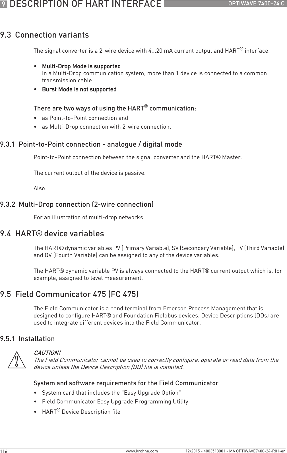 9 DESCRIPTION OF HART INTERFACE 116 OPTIWAVE 7400-24 Cwww.krohne.com 12/2015 - 4003518001 - MA OPTIWAVE7400-24-R01-en9.3  Connection variantsThe signal converter is a 2-wire device with 4...20 mA current output and HART® interface.•Multi-Drop Mode is supportedMulti-Drop Mode is supportedMulti-Drop Mode is supportedMulti-Drop Mode is supportedIn a Multi-Drop communication system, more than 1 device is connected to a common transmission cable.•Burst Mode is not supportedBurst Mode is not supportedBurst Mode is not supportedBurst Mode is not supportedThere are two ways of using the HART® communication:•as Point-to-Point connection and•as Multi-Drop connection with 2-wire connection.9.3.1  Point-to-Point connection - analogue / digital modePoint-to-Point connection between the signal converter and the HART® Master.The current output of the device is passive.Also.9.3.2  Multi-Drop connection (2-wire connection)For an illustration of multi-drop networks.9.4  HART® device variablesThe HART® dynamic variables PV (Primary Variable), SV (Secondary Variable), TV (Third Variable) and QV (Fourth Variable) can be assigned to any of the device variables.The HART® dynamic variable PV is always connected to the HART® current output which is, for example, assigned to level measurement.9.5  Field Communicator 475 (FC 475)The Field Communicator is a hand terminal from Emerson Process Management that is designed to configure HART® and Foundation Fieldbus devices. Device Descriptions (DDs) are used to integrate different devices into the Field Communicator.9.5.1  InstallationSystem and software requirements for the Field Communicator•System card that includes the &quot;Easy Upgrade Option&quot;•Field Communicator Easy Upgrade Programming Utility•HART® Device Description fileCAUTION!The Field Communicator cannot be used to correctly configure, operate or read data from the device unless the Device Description (DD) file is installed.