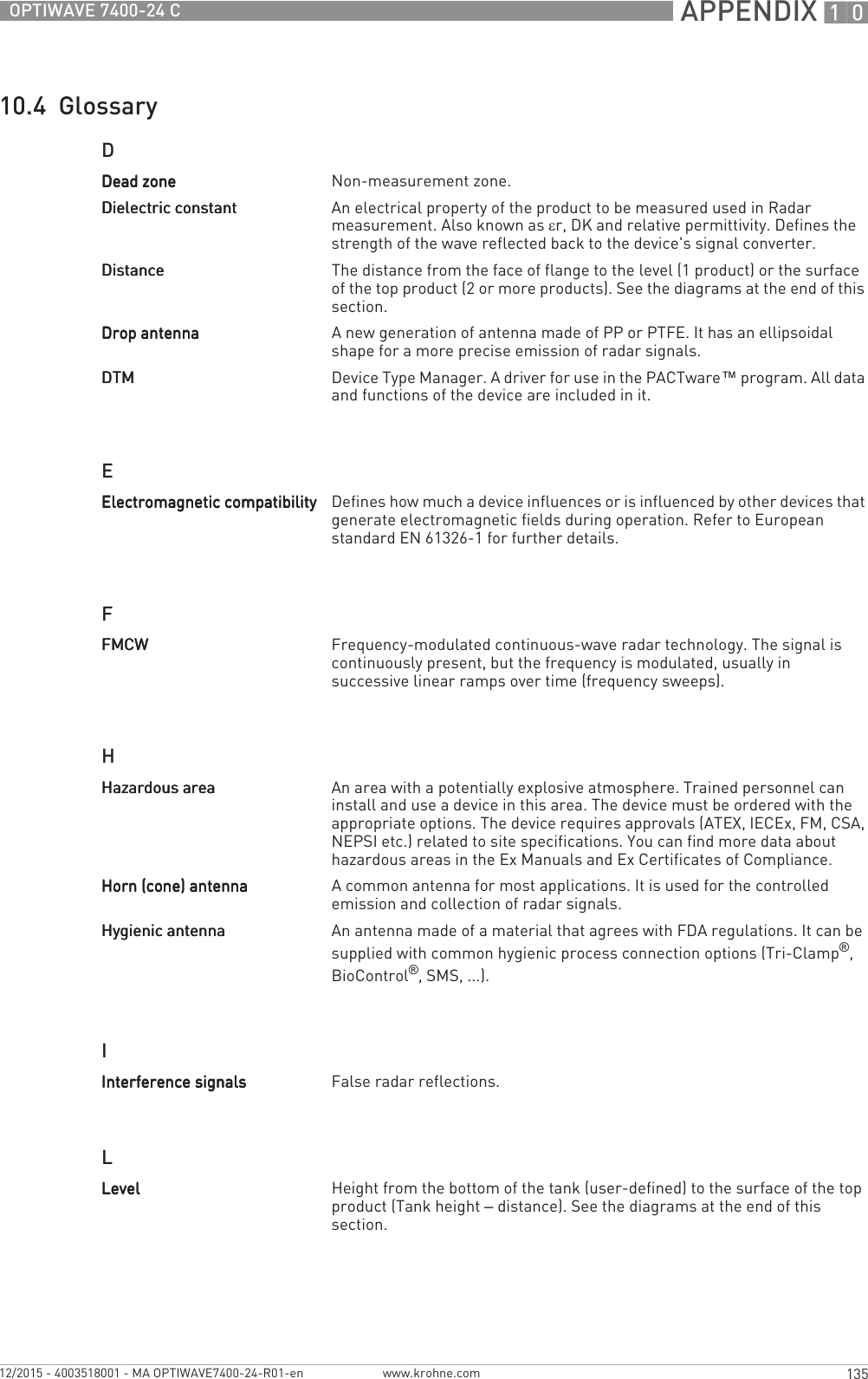  APPENDIX 10135OPTIWAVE 7400-24 Cwww.krohne.com12/2015 - 4003518001 - MA OPTIWAVE7400-24-R01-en10.4  GlossaryDEFHILDead zoneDead zoneDead zoneDead zone Non-measurement zone.Dielectric constantDielectric constantDielectric constantDielectric constant An electrical property of the product to be measured used in Radar measurement. Also known as εr, DK and relative permittivity. Defines the strength of the wave reflected back to the device&apos;s signal converter.DistanceDistanceDistanceDistance The distance from the face of flange to the level (1 product) or the surface of the top product (2 or more products). See the diagrams at the end of this section.Drop antennaDrop antennaDrop antennaDrop antenna A new generation of antenna made of PP or PTFE. It has an ellipsoidal shape for a more precise emission of radar signals.DTMDTMDTMDTM Device Type Manager. A driver for use in the PACTware™ program. All data and functions of the device are included in it.Electromagnetic compatibilityElectromagnetic compatibilityElectromagnetic compatibilityElectromagnetic compatibility Defines how much a device influences or is influenced by other devices that generate electromagnetic fields during operation. Refer to European standard EN 61326-1 for further details.FMCWFMCWFMCWFMCW Frequency-modulated continuous-wave radar technology. The signal is continuously present, but the frequency is modulated, usually in successive linear ramps over time (frequency sweeps).Hazardous areaHazardous areaHazardous areaHazardous area An area with a potentially explosive atmosphere. Trained personnel can install and use a device in this area. The device must be ordered with the appropriate options. The device requires approvals (ATEX, IECEx, FM, CSA, NEPSI etc.) related to site specifications. You can find more data about hazardous areas in the Ex Manuals and Ex Certificates of Compliance.Horn (cone) antennaHorn (cone) antennaHorn (cone) antennaHorn (cone) antenna A common antenna for most applications. It is used for the controlled emission and collection of radar signals.Hygienic antennaHygienic antennaHygienic antennaHygienic antenna An antenna made of a material that agrees with FDA regulations. It can be supplied with common hygienic process connection options (Tri-Clamp®, BioControl®, SMS, ...).Interference signalsInterference signalsInterference signalsInterference signals False radar reflections.LevelLevelLevelLevel Height from the bottom of the tank (user-defined) to the surface of the top product (Tank height – distance). See the diagrams at the end of this section.