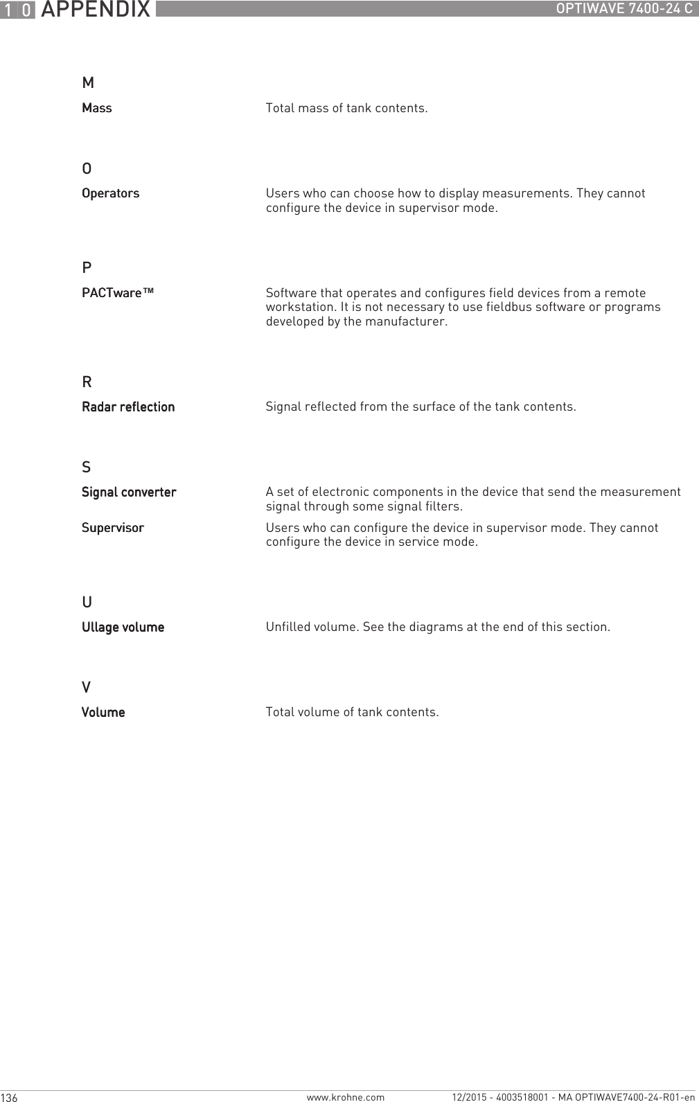 10 APPENDIX 136 OPTIWAVE 7400-24 Cwww.krohne.com 12/2015 - 4003518001 - MA OPTIWAVE7400-24-R01-enMOPRSUVMassMassMassMass Total mass of tank contents.OperatorsOperatorsOperatorsOperators Users who can choose how to display measurements. They cannot configure the device in supervisor mode.PACTwarePACTwarePACTwarePACTware™Software that operates and configures field devices from a remote workstation. It is not necessary to use fieldbus software or programs developed by the manufacturer.Radar reflectionRadar reflectionRadar reflectionRadar reflection Signal reflected from the surface of the tank contents.Signal converterSignal converterSignal converterSignal converter A set of electronic components in the device that send the measurement signal through some signal filters. SupervisorSupervisorSupervisorSupervisor Users who can configure the device in supervisor mode. They cannot configure the device in service mode.Ullage volumeUllage volumeUllage volumeUllage volume Unfilled volume. See the diagrams at the end of this section.VolumeVolumeVolumeVolume Total volume of tank contents.