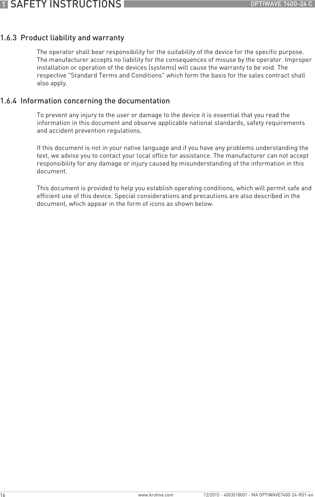 1 SAFETY INSTRUCTIONS 16 OPTIWAVE 7400-24 Cwww.krohne.com 12/2015 - 4003518001 - MA OPTIWAVE7400-24-R01-en1.6.3  Product liability and warrantyThe operator shall bear responsibility for the suitability of the device for the specific purpose. The manufacturer accepts no liability for the consequences of misuse by the operator. Improper installation or operation of the devices (systems) will cause the warranty to be void. The respective &quot;Standard Terms and Conditions&quot; which form the basis for the sales contract shall also apply.1.6.4  Information concerning the documentationTo prevent any injury to the user or damage to the device it is essential that you read the information in this document and observe applicable national standards, safety requirements and accident prevention regulations.If this document is not in your native language and if you have any problems understanding the text, we advise you to contact your local office for assistance. The manufacturer can not accept responsibility for any damage or injury caused by misunderstanding of the information in this document.This document is provided to help you establish operating conditions, which will permit safe and efficient use of this device. Special considerations and precautions are also described in the document, which appear in the form of icons as shown below.