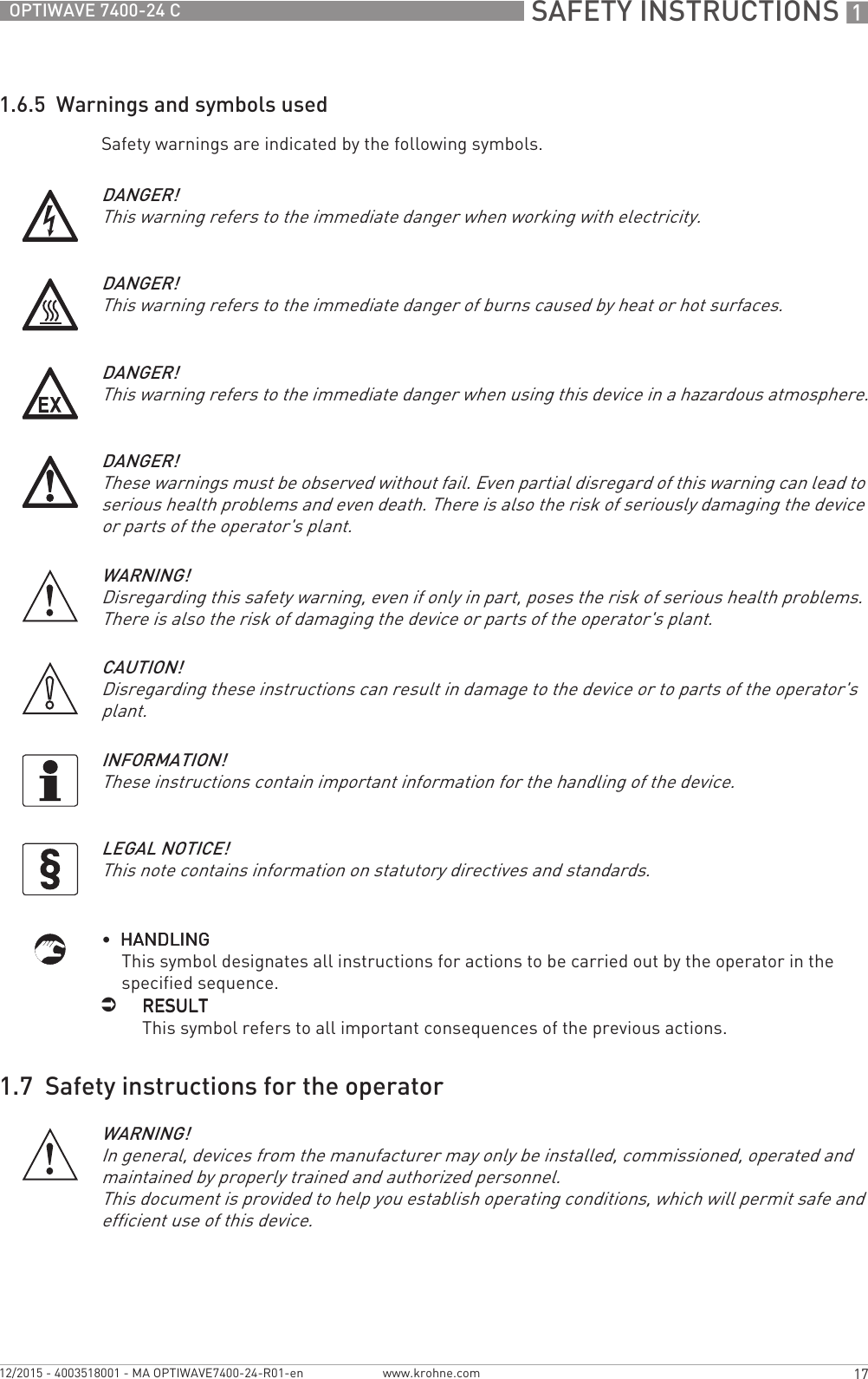  SAFETY INSTRUCTIONS 117OPTIWAVE 7400-24 Cwww.krohne.com12/2015 - 4003518001 - MA OPTIWAVE7400-24-R01-en1.6.5  Warnings and symbols usedSafety warnings are indicated by the following symbols.•  HANDLINGHANDLINGHANDLINGHANDLINGThis symbol designates all instructions for actions to be carried out by the operator in the specified sequence.iRESULTRESULTRESULTRESULTThis symbol refers to all important consequences of the previous actions.1.7  Safety instructions for the operatorDANGER!This warning refers to the immediate danger when working with electricity.DANGER!This warning refers to the immediate danger of burns caused by heat or hot surfaces.DANGER!This warning refers to the immediate danger when using this device in a hazardous atmosphere.DANGER!These warnings must be observed without fail. Even partial disregard of this warning can lead to serious health problems and even death. There is also the risk of seriously damaging the device or parts of the operator&apos;s plant.WARNING!Disregarding this safety warning, even if only in part, poses the risk of serious health problems. There is also the risk of damaging the device or parts of the operator&apos;s plant.CAUTION!Disregarding these instructions can result in damage to the device or to parts of the operator&apos;s plant.INFORMATION!These instructions contain important information for the handling of the device.LEGAL NOTICE!This note contains information on statutory directives and standards.WARNING!In general, devices from the manufacturer may only be installed, commissioned, operated and maintained by properly trained and authorized personnel. This document is provided to help you establish operating conditions, which will permit safe and efficient use of this device.