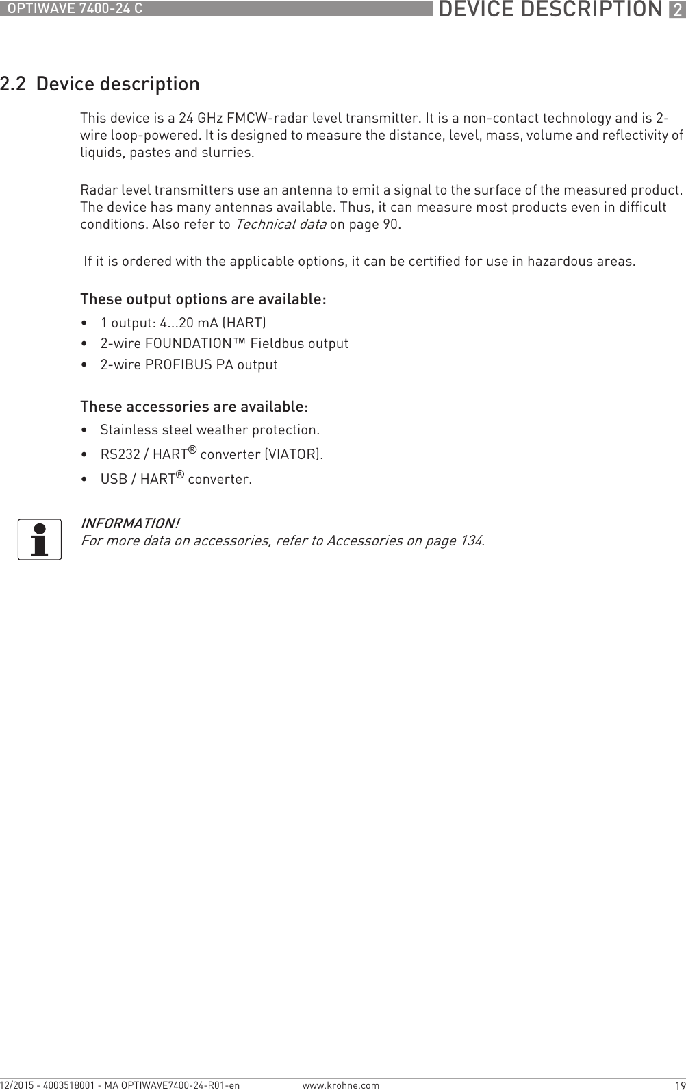  DEVICE DESCRIPTION 219OPTIWAVE 7400-24 Cwww.krohne.com12/2015 - 4003518001 - MA OPTIWAVE7400-24-R01-en2.2  Device descriptionThis device is a 24 GHz FMCW-radar level transmitter. It is a non-contact technology and is 2-wire loop-powered. It is designed to measure the distance, level, mass, volume and reflectivity of liquids, pastes and slurries.Radar level transmitters use an antenna to emit a signal to the surface of the measured product. The device has many antennas available. Thus, it can measure most products even in difficult conditions. Also refer to Technical data on page 90. If it is ordered with the applicable options, it can be certified for use in hazardous areas.These output options are available:•1 output: 4...20 mA (HART)•2-wire FOUNDATION™ Fieldbus output•2-wire PROFIBUS PA outputThese accessories are available:•Stainless steel weather protection.•RS232 / HART® converter (VIATOR).•USB / HART® converter.INFORMATION!For more data on accessories, refer to Accessories on page 134.