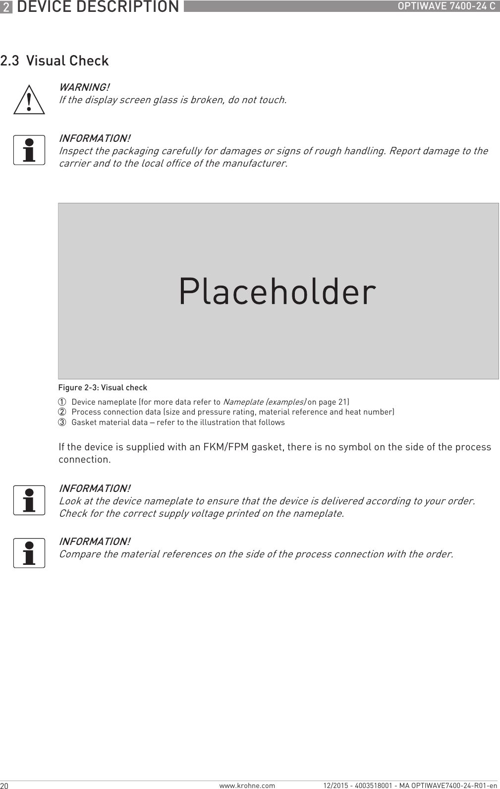 2 DEVICE DESCRIPTION 20 OPTIWAVE 7400-24 Cwww.krohne.com 12/2015 - 4003518001 - MA OPTIWAVE7400-24-R01-en2.3  Visual CheckIf the device is supplied with an FKM/FPM gasket, there is no symbol on the side of the process connection.WARNING!If the display screen glass is broken, do not touch.INFORMATION!Inspect the packaging carefully for damages or signs of rough handling. Report damage to the carrier and to the local office of the manufacturer.Figure 2-3: Visual check1  Device nameplate (for more data refer to Nameplate (examples) on page 21)2  Process connection data (size and pressure rating, material reference and heat number)3  Gasket material data – refer to the illustration that followsINFORMATION!Look at the device nameplate to ensure that the device is delivered according to your order. Check for the correct supply voltage printed on the nameplate.INFORMATION!Compare the material references on the side of the process connection with the order.