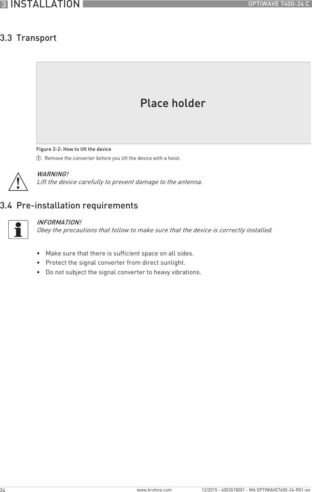 3 INSTALLATION 24 OPTIWAVE 7400-24 Cwww.krohne.com 12/2015 - 4003518001 - MA OPTIWAVE7400-24-R01-en3.3  Transport3.4  Pre-installation requirements•Make sure that there is sufficient space on all sides.•Protect the signal converter from direct sunlight. •Do not subject the signal converter to heavy vibrations.Figure 3-2: How to lift the device1  Remove the converter before you lift the device with a hoist.WARNING!Lift the device carefully to prevent damage to the antenna.INFORMATION!Obey the precautions that follow to make sure that the device is correctly installed.