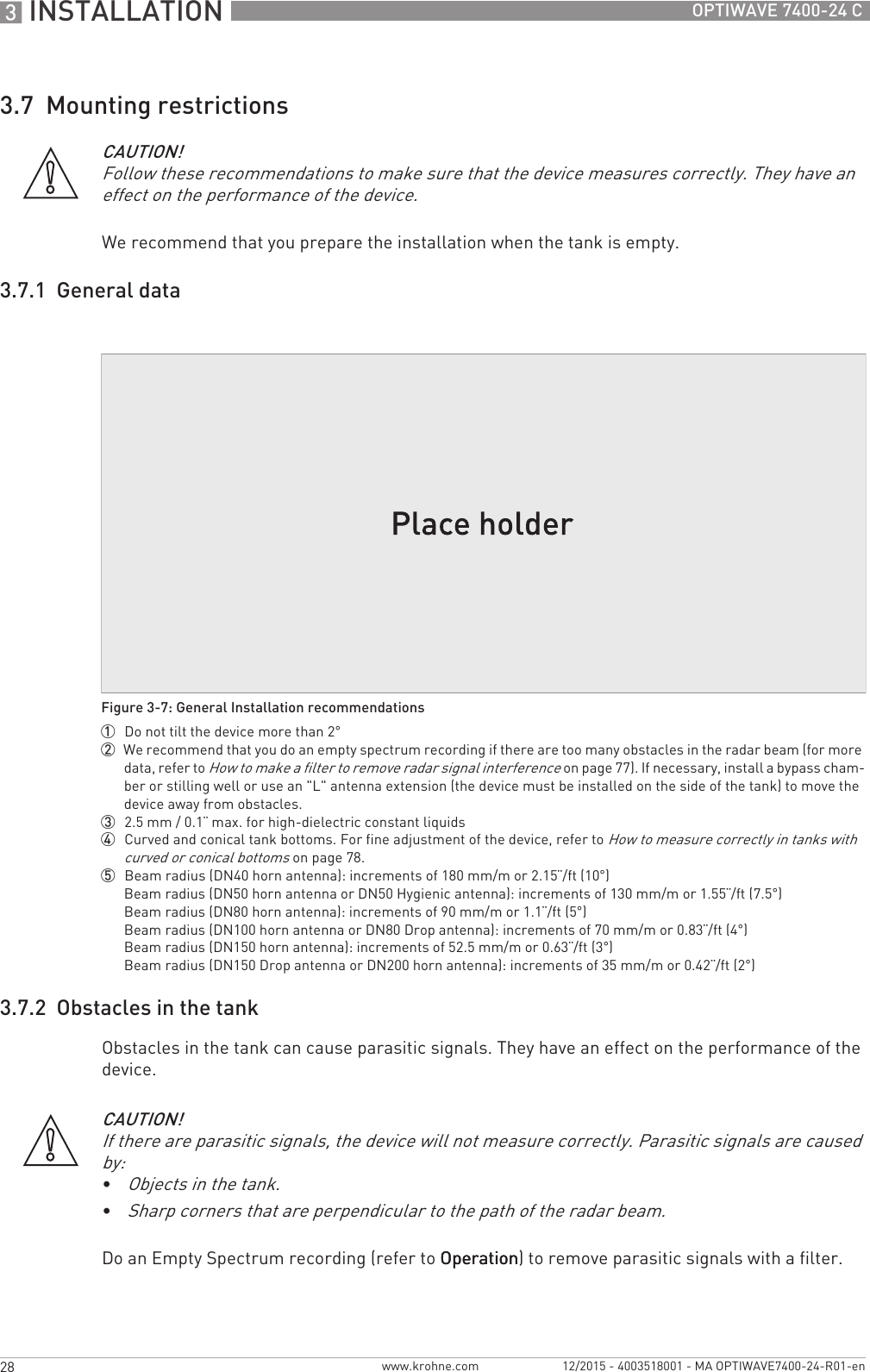 3 INSTALLATION 28 OPTIWAVE 7400-24 Cwww.krohne.com 12/2015 - 4003518001 - MA OPTIWAVE7400-24-R01-en3.7  Mounting restrictionsWe recommend that you prepare the installation when the tank is empty.3.7.1  General data3.7.2  Obstacles in the tankObstacles in the tank can cause parasitic signals. They have an effect on the performance of the device.Do an Empty Spectrum recording (refer to OperationOperationOperationOperation) to remove parasitic signals with a filter.CAUTION!Follow these recommendations to make sure that the device measures correctly. They have an effect on the performance of the device.Figure 3-7: General Installation recommendations1  Do not tilt the device more than 2°2  We recommend that you do an empty spectrum recording if there are too many obstacles in the radar beam (for more data, refer to How to make a filter to remove radar signal interference on page 77). If necessary, install a bypass cham-ber or stilling well or use an &quot;L&quot; antenna extension (the device must be installed on the side of the tank) to move the device away from obstacles.3  2.5 mm / 0.1¨ max. for high-dielectric constant liquids4  Curved and conical tank bottoms. For fine adjustment of the device, refer to How to measure correctly in tanks with curved or conical bottoms on page 78.5  Beam radius (DN40 horn antenna): increments of 180 mm/m or 2.15¨/ft (10°)Beam radius (DN50 horn antenna or DN50 Hygienic antenna): increments of 130 mm/m or 1.55¨/ft (7.5°)Beam radius (DN80 horn antenna): increments of 90 mm/m or 1.1¨/ft (5°)Beam radius (DN100 horn antenna or DN80 Drop antenna): increments of 70 mm/m or 0.83¨/ft (4°)Beam radius (DN150 horn antenna): increments of 52.5 mm/m or 0.63¨/ft (3°)Beam radius (DN150 Drop antenna or DN200 horn antenna): increments of 35 mm/m or 0.42¨/ft (2°)CAUTION!If there are parasitic signals, the device will not measure correctly. Parasitic signals are caused by:•Objects in the tank.•Sharp corners that are perpendicular to the path of the radar beam.