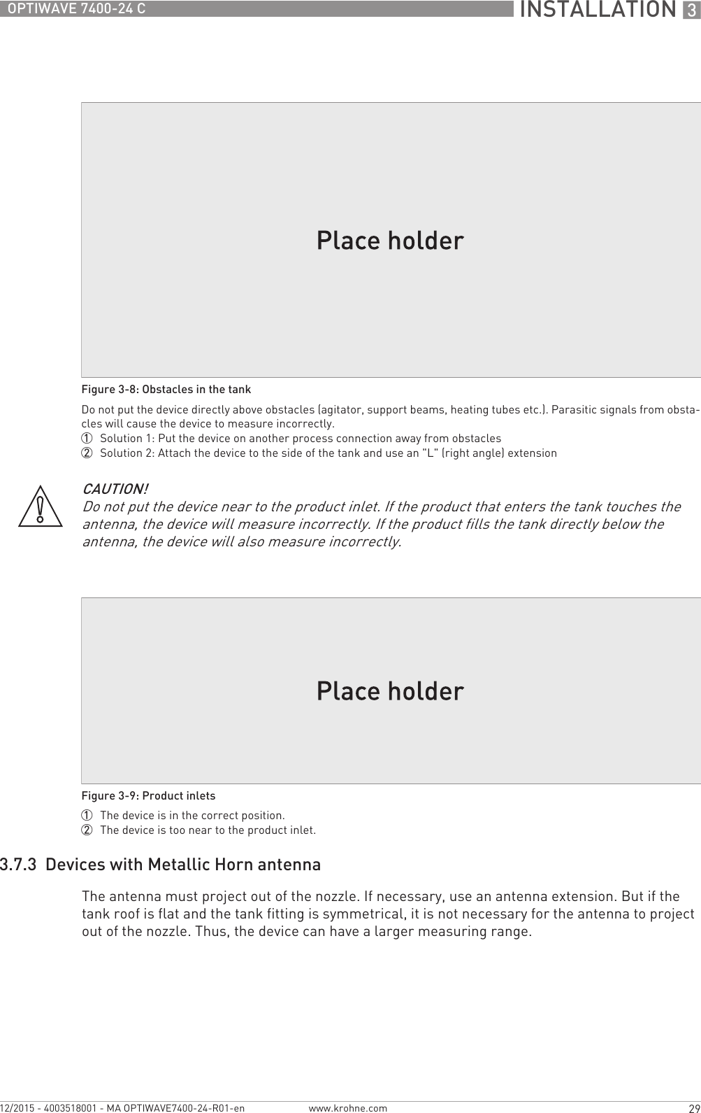  INSTALLATION 329OPTIWAVE 7400-24 Cwww.krohne.com12/2015 - 4003518001 - MA OPTIWAVE7400-24-R01-en3.7.3  Devices with Metallic Horn antennaThe antenna must project out of the nozzle. If necessary, use an antenna extension. But if the tank roof is flat and the tank fitting is symmetrical, it is not necessary for the antenna to project out of the nozzle. Thus, the device can have a larger measuring range.Figure 3-8: Obstacles in the tankDo not put the device directly above obstacles (agitator, support beams, heating tubes etc.). Parasitic signals from obsta-cles will cause the device to measure incorrectly.1  Solution 1: Put the device on another process connection away from obstacles2  Solution 2: Attach the device to the side of the tank and use an &quot;L&quot; (right angle) extensionCAUTION!Do not put the device near to the product inlet. If the product that enters the tank touches the antenna, the device will measure incorrectly. If the product fills the tank directly below the antenna, the device will also measure incorrectly.Figure 3-9: Product inlets1  The device is in the correct position.2  The device is too near to the product inlet.