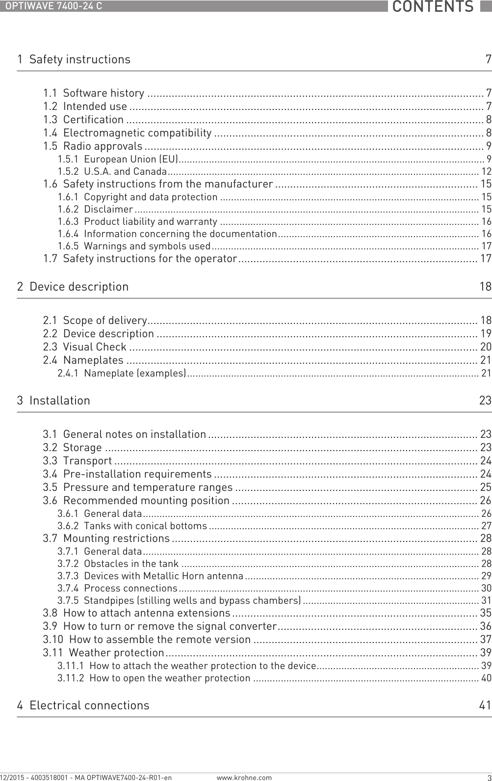  CONTENTS  3www.krohne.com12/2015 - 4003518001 - MA OPTIWAVE7400-24-R01-enOPTIWAVE 7400-24 C1  Safety instructions 71.1  Software history ............................................................................................................... 71.2  Intended use ..................................................................................................................... 71.3  Certification ...................................................................................................................... 81.4  Electromagnetic compatibility ......................................................................................... 81.5  Radio approvals ................................................................................................................ 91.5.1  European Union (EU)............................................................................................................... 91.5.2  U.S.A. and Canada................................................................................................................. 121.6  Safety instructions from the manufacturer................................................................... 151.6.1  Copyright and data protection .............................................................................................. 151.6.2  Disclaimer ............................................................................................................................. 151.6.3  Product liability and warranty .............................................................................................. 161.6.4  Information concerning the documentation......................................................................... 161.6.5  Warnings and symbols used................................................................................................. 171.7  Safety instructions for the operator............................................................................... 172  Device description 182.1  Scope of delivery............................................................................................................. 182.2  Device description .......................................................................................................... 192.3  Visual Check ................................................................................................................... 202.4  Nameplates .................................................................................................................... 212.4.1  Nameplate (examples).......................................................................................................... 213  Installation 233.1  General notes on installation ......................................................................................... 233.2  Storage ........................................................................................................................... 233.3  Transport ........................................................................................................................ 243.4  Pre-installation requirements ....................................................................................... 243.5  Pressure and temperature ranges ................................................................................ 253.6  Recommended mounting position ................................................................................. 263.6.1  General data.......................................................................................................................... 263.6.2  Tanks with conical bottoms .................................................................................................. 273.7  Mounting restrictions ..................................................................................................... 283.7.1  General data.......................................................................................................................... 283.7.2  Obstacles in the tank ............................................................................................................ 283.7.3  Devices with Metallic Horn antenna..................................................................................... 293.7.4  Process connections............................................................................................................. 303.7.5  Standpipes (stilling wells and bypass chambers) ................................................................ 313.8  How to attach antenna extensions ................................................................................. 353.9  How to turn or remove the signal converter.................................................................. 363.10  How to assemble the remote version .......................................................................... 373.11  Weather protection....................................................................................................... 393.11.1  How to attach the weather protection to the device........................................................... 393.11.2  How to open the weather protection .................................................................................. 404  Electrical connections 41