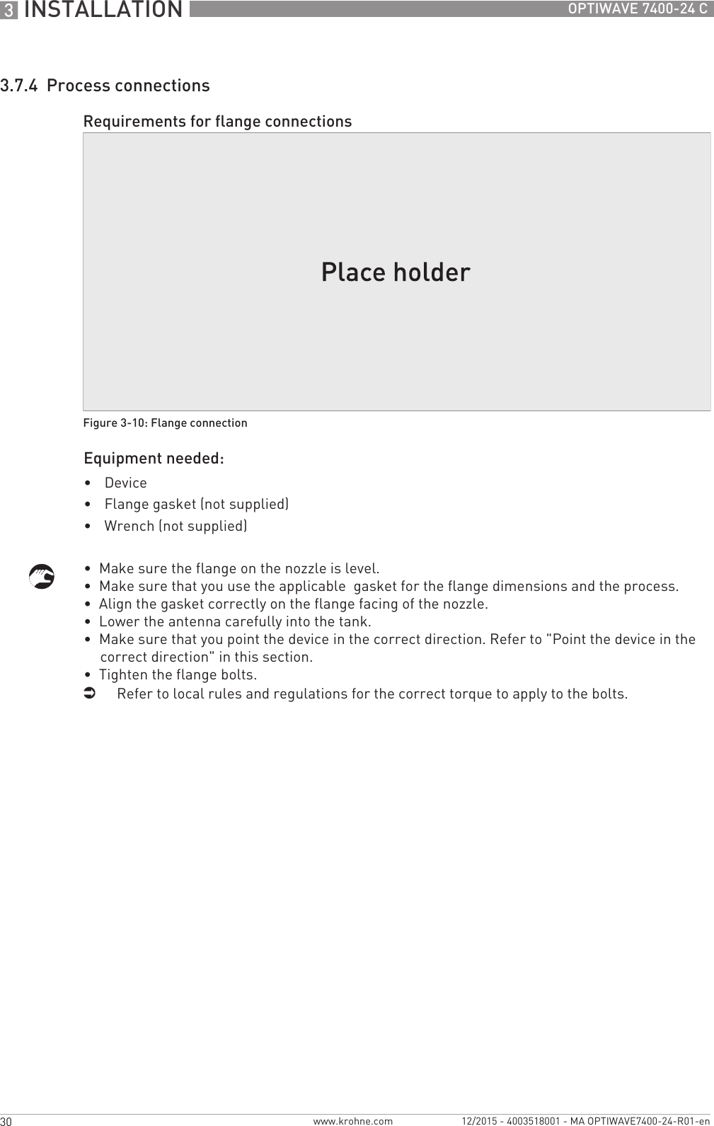3 INSTALLATION 30 OPTIWAVE 7400-24 Cwww.krohne.com 12/2015 - 4003518001 - MA OPTIWAVE7400-24-R01-en3.7.4  Process connectionsEquipment needed:•Device•Flange gasket (not supplied)•Wrench (not supplied)•  Make sure the flange on the nozzle is level.•  Make sure that you use the applicable  gasket for the flange dimensions and the process.•  Align the gasket correctly on the flange facing of the nozzle.•  Lower the antenna carefully into the tank.•  Make sure that you point the device in the correct direction. Refer to &quot;Point the device in the correct direction&quot; in this section.•  Tighten the flange bolts.iRefer to local rules and regulations for the correct torque to apply to the bolts.Requirements for flange connectionsFigure 3-10: Flange connection
