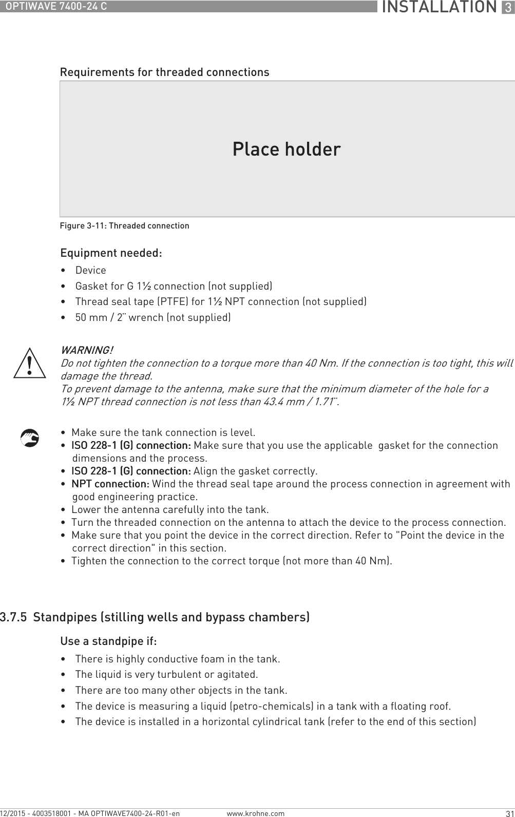  INSTALLATION 331OPTIWAVE 7400-24 Cwww.krohne.com12/2015 - 4003518001 - MA OPTIWAVE7400-24-R01-enEquipment needed:•Device•Gasket for G 1½ connection (not supplied)•Thread seal tape (PTFE) for 1½NPT connection (not supplied)•50 mm / 2¨ wrench (not supplied)•  Make sure the tank connection is level.•  ISO 228-1 (G) connection:ISO 228-1 (G) connection:ISO 228-1 (G) connection:ISO 228-1 (G) connection: Make sure that you use the applicable  gasket for the connection dimensions and the process.•  ISO 228-1 (G) connection:ISO 228-1 (G) connection:ISO 228-1 (G) connection:ISO 228-1 (G) connection: Align the gasket correctly.•  NPT connection:NPT connection:NPT connection:NPT connection: Wind the thread seal tape around the process connection in agreement with good engineering practice.•  Lower the antenna carefully into the tank.•  Turn the threaded connection on the antenna to attach the device to the process connection.•  Make sure that you point the device in the correct direction. Refer to &quot;Point the device in the correct direction&quot; in this section.•  Tighten the connection to the correct torque (not more than 40 Nm).3.7.5  Standpipes (stilling wells and bypass chambers)Use a standpipe if:•There is highly conductive foam in the tank.•The liquid is very turbulent or agitated.•There are too many other objects in the tank.•The device is measuring a liquid (petro-chemicals) in a tank with a floating roof.•The device is installed in a horizontal cylindrical tank (refer to the end of this section)Requirements for threaded connectionsFigure 3-11: Threaded connectionWARNING!Do not tighten the connection to a torque more than 40 Nm. If the connection is too tight, this will damage the thread.To prevent damage to the antenna, make sure that the minimum diameter of the hole for a 1½NPT thread connection is not less than 43.4 mm / 1.71¨.