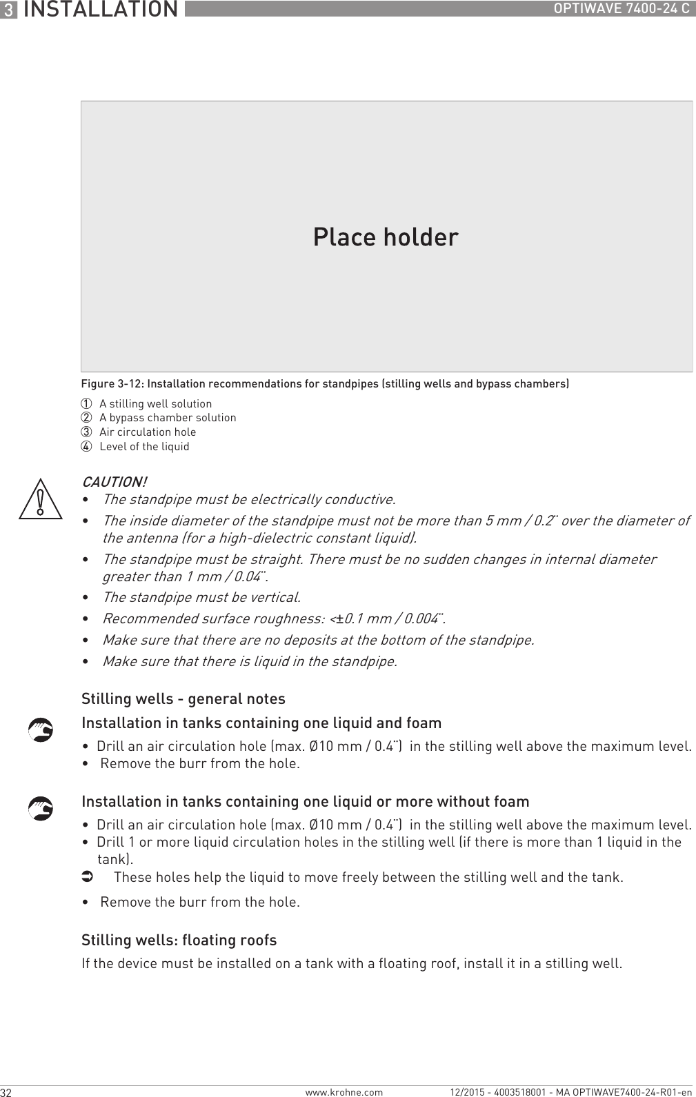 3 INSTALLATION 32 OPTIWAVE 7400-24 Cwww.krohne.com 12/2015 - 4003518001 - MA OPTIWAVE7400-24-R01-enStilling wells - general notesInstallation in tanks containing one liquid and foam•  Drill an air circulation hole (max. Ø10 mm / 0.4¨)  in the stilling well above the maximum level.•   Remove the burr from the hole.Installation in tanks containing one liquid or more without foam•  Drill an air circulation hole (max. Ø10 mm / 0.4¨)  in the stilling well above the maximum level.•  Drill 1 or more liquid circulation holes in the stilling well (if there is more than 1 liquid in the tank).iThese holes help the liquid to move freely between the stilling well and the tank.•   Remove the burr from the hole.Stilling wells: floating roofsIf the device must be installed on a tank with a floating roof, install it in a stilling well.Figure 3-12: Installation recommendations for standpipes (stilling wells and bypass chambers)1  A stilling well solution2  A bypass chamber solution3  Air circulation hole4  Level of the liquidCAUTION!•The standpipe must be electrically conductive.•The inside diameter of the standpipe must not be more than 5 mm / 0.2¨ over the diameter of the antenna (for a high-dielectric constant liquid).•The standpipe must be straight. There must be no sudden changes in internal diameter greater than 1 mm / 0.04¨.•The standpipe must be vertical.•Recommended surface roughness: &lt;±0.1 mm / 0.004¨.•Make sure that there are no deposits at the bottom of the standpipe.•Make sure that there is liquid in the standpipe.