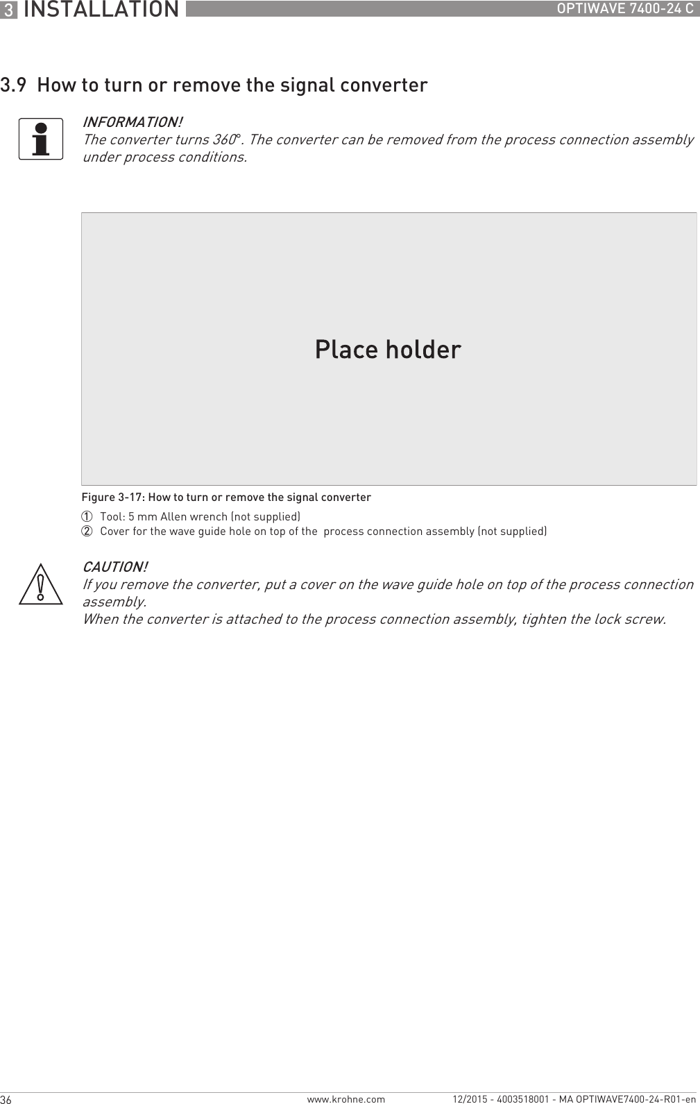 3 INSTALLATION 36 OPTIWAVE 7400-24 Cwww.krohne.com 12/2015 - 4003518001 - MA OPTIWAVE7400-24-R01-en3.9  How to turn or remove the signal converterINFORMATION!The converter turns 360°. The converter can be removed from the process connection assembly under process conditions.Figure 3-17: How to turn or remove the signal converter1  Tool: 5 mm Allen wrench (not supplied)2  Cover for the wave guide hole on top of the  process connection assembly (not supplied)CAUTION!If you remove the converter, put a cover on the wave guide hole on top of the process connection assembly.When the converter is attached to the process connection assembly, tighten the lock screw.
