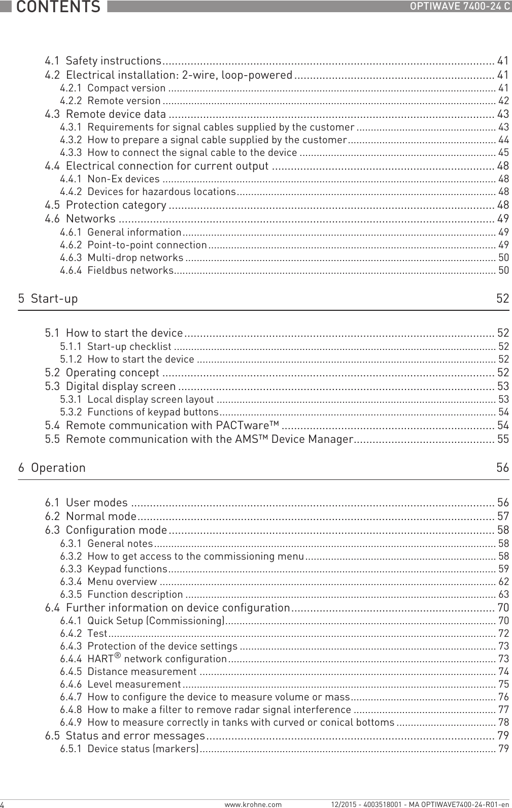  CONTENTS  4 www.krohne.com 12/2015 - 4003518001 - MA OPTIWAVE7400-24-R01-enOPTIWAVE 7400-24 C4.1  Safety instructions.......................................................................................................... 414.2  Electrical installation: 2-wire, loop-powered ................................................................ 414.2.1  Compact version ................................................................................................................... 414.2.2  Remote version ..................................................................................................................... 424.3  Remote device data ........................................................................................................ 434.3.1  Requirements for signal cables supplied by the customer ................................................. 434.3.2  How to prepare a signal cable supplied by the customer.................................................... 444.3.3  How to connect the signal cable to the device ..................................................................... 454.4  Electrical connection for current output ....................................................................... 484.4.1  Non-Ex devices ..................................................................................................................... 484.4.2  Devices for hazardous locations........................................................................................... 484.5  Protection category ........................................................................................................484.6  Networks ........................................................................................................................ 494.6.1  General information.............................................................................................................. 494.6.2  Point-to-point connection..................................................................................................... 494.6.3  Multi-drop networks ............................................................................................................. 504.6.4  Fieldbus networks................................................................................................................. 505  Start-up 525.1  How to start the device................................................................................................... 525.1.1  Start-up checklist ................................................................................................................. 525.1.2  How to start the device ......................................................................................................... 525.2  Operating concept ..........................................................................................................525.3  Digital display screen .....................................................................................................535.3.1  Local display screen layout .................................................................................................. 535.3.2  Functions of keypad buttons................................................................................................. 545.4  Remote communication with PACTware™ .................................................................... 545.5  Remote communication with the AMS™ Device Manager............................................. 556  Operation 566.1  User modes .................................................................................................................... 566.2  Normal mode.................................................................................................................. 576.3  Configuration mode........................................................................................................ 586.3.1  General notes........................................................................................................................ 586.3.2  How to get access to the commissioning menu................................................................... 586.3.3  Keypad functions................................................................................................................... 596.3.4  Menu overview ...................................................................................................................... 626.3.5  Function description ............................................................................................................. 636.4  Further information on device configuration................................................................. 706.4.1  Quick Setup (Commissioning)............................................................................................... 706.4.2  Test........................................................................................................................................ 726.4.3  Protection of the device settings .......................................................................................... 736.4.4  HART® network configuration.............................................................................................. 736.4.5  Distance measurement ........................................................................................................ 746.4.6  Level measurement .............................................................................................................. 756.4.7  How to configure the device to measure volume or mass................................................... 766.4.8  How to make a filter to remove radar signal interference .................................................. 776.4.9  How to measure correctly in tanks with curved or conical bottoms ................................... 786.5  Status and error messages............................................................................................ 796.5.1  Device status (markers)........................................................................................................ 79