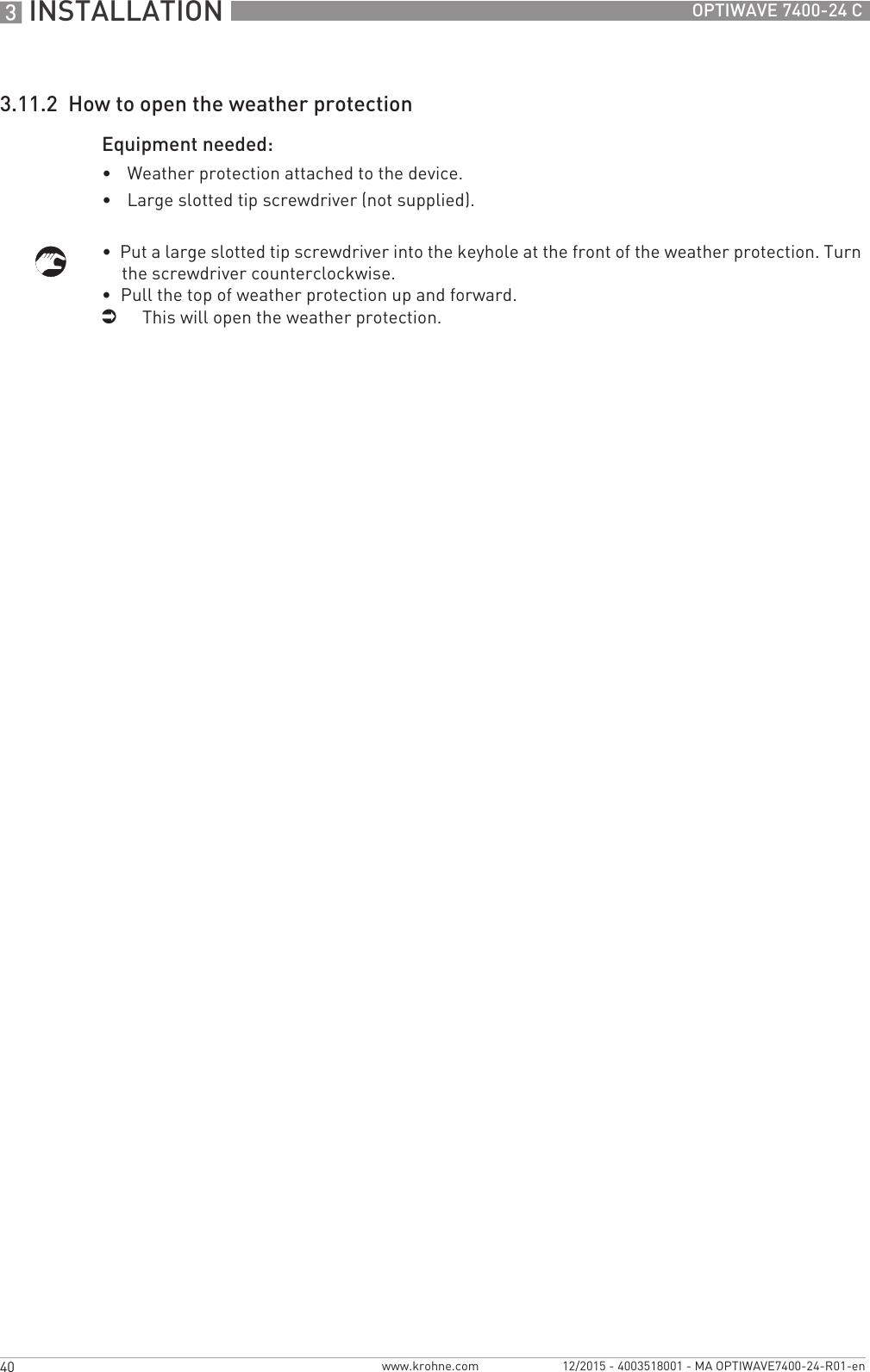 3 INSTALLATION 40 OPTIWAVE 7400-24 Cwww.krohne.com 12/2015 - 4003518001 - MA OPTIWAVE7400-24-R01-en3.11.2  How to open the weather protectionEquipment needed:•Weather protection attached to the device.•Large slotted tip screwdriver (not supplied).•  Put a large slotted tip screwdriver into the keyhole at the front of the weather protection. Turn the screwdriver counterclockwise.•  Pull the top of weather protection up and forward.iThis will open the weather protection.