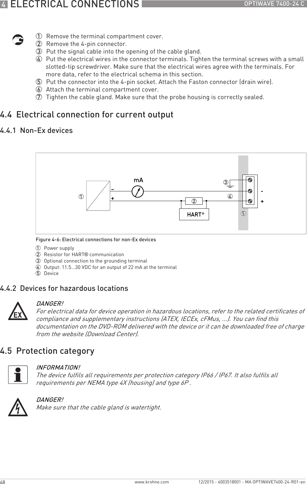 4 ELECTRICAL CONNECTIONS 48 OPTIWAVE 7400-24 Cwww.krohne.com 12/2015 - 4003518001 - MA OPTIWAVE7400-24-R01-en1  Remove the terminal compartment cover.2  Remove the 4-pin connector.3  Put the signal cable into the opening of the cable gland.4  Put the electrical wires in the connector terminals. Tighten the terminal screws with a small slotted-tip screwdriver. Make sure that the electrical wires agree with the terminals. For more data, refer to the electrical schema in this section.5  Put the connector into the 4-pin socket. Attach the Faston connector (drain wire).6  Attach the terminal compartment cover.7  Tighten the cable gland. Make sure that the probe housing is correctly sealed.4.4  Electrical connection for current output4.4.1  Non-Ex devices4.4.2  Devices for hazardous locations4.5  Protection categoryFigure 4-6: Electrical connections for non-Ex devices1  Power supply2  Resistor for HART® communication3  Optional connection to the grounding terminal4  Output: 11.5...30 VDC for an output of 22 mA at the terminal5  DeviceDANGER!For electrical data for device operation in hazardous locations, refer to the related certificates of compliance and supplementary instructions (ATEX, IECEx, cFMus, ...). You can find this documentation on the DVD-ROM delivered with the device or it can be downloaded free of charge from the website (Download Center).INFORMATION!The device fulfils all requirements per protection category IP66 / IP67. It also fulfils all requirements per NEMA type 4X (housing) and type 6P .DANGER!Make sure that the cable gland is watertight.