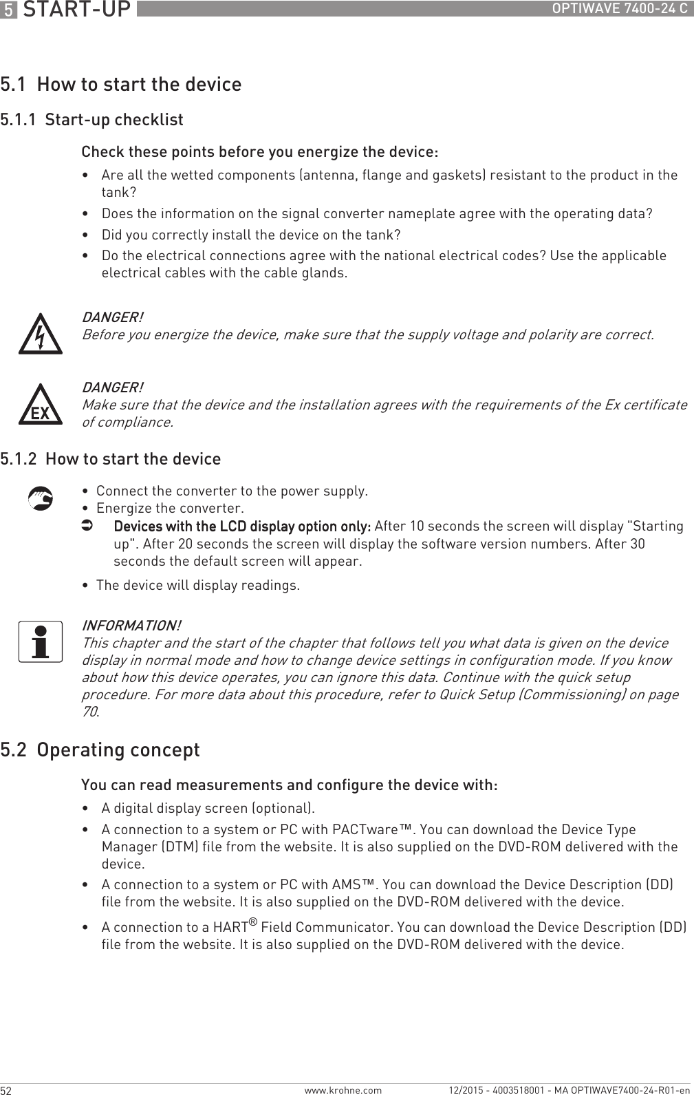 5 START-UP 52 OPTIWAVE 7400-24 Cwww.krohne.com 12/2015 - 4003518001 - MA OPTIWAVE7400-24-R01-en5.1  How to start the device5.1.1  Start-up checklistCheck these points before you energize the device: •Are all the wetted components (antenna, flange and gaskets) resistant to the product in the tank?•Does the information on the signal converter nameplate agree with the operating data?•Did you correctly install the device on the tank?•Do the electrical connections agree with the national electrical codes? Use the applicable electrical cables with the cable glands.5.1.2  How to start the device•  Connect the converter to the power supply.•  Energize the converter.iDevices with the LCD display option only:Devices with the LCD display option only:Devices with the LCD display option only:Devices with the LCD display option only: After 10 seconds the screen will display &quot;Starting  up&quot;. After 20 seconds the screen will display the software version numbers. After 30 seconds the default screen will appear.•  The device will display readings.5.2  Operating conceptYou can read measurements and configure the device with:•A digital display screen (optional).•A connection to a system or PC with PACTware™. You can download the Device Type Manager (DTM) file from the website. It is also supplied on the DVD-ROM delivered with the device.•A connection to a system or PC with AMS™. You can download the Device Description (DD) file from the website. It is also supplied on the DVD-ROM delivered with the device.•A connection to a HART® Field Communicator. You can download the Device Description (DD) file from the website. It is also supplied on the DVD-ROM delivered with the device.DANGER!Before you energize the device, make sure that the supply voltage and polarity are correct.DANGER!Make sure that the device and the installation agrees with the requirements of the Ex certificate of compliance.INFORMATION!This chapter and the start of the chapter that follows tell you what data is given on the device display in normal mode and how to change device settings in configuration mode. If you know about how this device operates, you can ignore this data. Continue with the quick setup procedure. For more data about this procedure, refer to Quick Setup (Commissioning) on page 70.