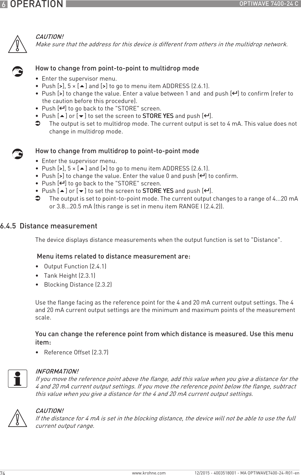6 OPERATION 74 OPTIWAVE 7400-24 Cwww.krohne.com 12/2015 - 4003518001 - MA OPTIWAVE7400-24-R01-enHow to change from point-to-point to multidrop mode•  Enter the supervisor menu.•  Push [&gt;&gt;&gt;&gt;], 5 × [] and [&gt;&gt;&gt;&gt;] to go to menu item ADDRESS (2.6.1).•  Push [&gt;&gt;&gt;&gt;] to change the value. Enter a value between 1 and  and push [^^^^] to confirm (refer to the caution before this procedure).•  Push [^^^^] to go back to the &quot;STORE&quot; screen.•  Push [] or [] to set the screen to STORE YESSTORE YESSTORE YESSTORE YES and push [^^^^].iThe output is set to multidrop mode. The current output is set to 4 mA. This value does not change in multidrop mode.How to change from multidrop to point-to-point mode•  Enter the supervisor menu.•  Push [&gt;&gt;&gt;&gt;], 5 × [] and [&gt;&gt;&gt;&gt;] to go to menu item ADDRESS (2.6.1).•  Push [&gt;&gt;&gt;&gt;] to change the value. Enter the value 0 and push [^^^^] to confirm.•  Push [^^^^] to go back to the &quot;STORE&quot; screen.•  Push [] or [] to set the screen to STORE YESSTORE YESSTORE YESSTORE YES and push [^^^^].iThe output is set to point-to-point mode. The current output changes to a range of 4...20 mA or 3.8...20.5 mA (this range is set in menu item RANGE I (2.4.2)).6.4.5  Distance measurementThe device displays distance measurements when the output function is set to &quot;Distance&quot;. Menu items related to distance measurement are:•Output Function (2.4.1)•Tank Height (2.3.1)•Blocking Distance (2.3.2)Use the flange facing as the reference point for the 4 and 20 mA current output settings. The 4 and 20 mA current output settings are the minimum and maximum points of the measurement scale.You can change the reference point from which distance is measured. Use this menu item:•Reference Offset (2.3.7)CAUTION!Make sure that the address for this device is different from others in the multidrop network.INFORMATION!If you move the reference point above the flange, add this value when you give a distance for the 4 and 20 mA current output settings. If you move the reference point below the flange, subtract this value when you give a distance for the 4 and 20 mA current output settings.CAUTION!If the distance for 4 mA is set in the blocking distance, the device will not be able to use the full current output range.