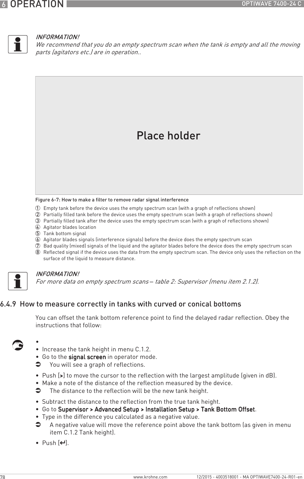 6 OPERATION 78 OPTIWAVE 7400-24 Cwww.krohne.com 12/2015 - 4003518001 - MA OPTIWAVE7400-24-R01-en6.4.9  How to measure correctly in tanks with curved or conical bottomsYou can offset the tank bottom reference point to find the delayed radar reflection. Obey the instructions that follow:•  •  Increase the tank height in menu C.1.2.•  Go to the signal screensignal screensignal screensignal screen in operator mode.iYou will see a graph of reflections.•  Push [&gt;&gt;&gt;&gt;] to move the cursor to the reflection with the largest amplitude (given in dB).•  Make a note of the distance of the reflection measured by the device.iThe distance to the reflection will be the new tank height.•  Subtract the distance to the reflection from the true tank height.•  Go to Supervisor &gt; Advanced Setup &gt; Installation Setup &gt; Tank Bottom OffsetSupervisor &gt; Advanced Setup &gt; Installation Setup &gt; Tank Bottom OffsetSupervisor &gt; Advanced Setup &gt; Installation Setup &gt; Tank Bottom OffsetSupervisor &gt; Advanced Setup &gt; Installation Setup &gt; Tank Bottom Offset.•  Type in the difference you calculated as a negative value.iA negative value will move the reference point above the tank bottom (as given in menu item C.1.2 Tank height).•  Push [^^^^].INFORMATION!We recommend that you do an empty spectrum scan when the tank is empty and all the moving parts (agitators etc.) are in operation..Figure 6-7: How to make a filter to remove radar signal interference1  Empty tank before the device uses the empty spectrum scan (with a graph of reflections shown)2  Partially filled tank before the device uses the empty spectrum scan (with a graph of reflections shown)3  Partially filled tank after the device uses the empty spectrum scan (with a graph of reflections shown)4  Agitator blades location5  Tank bottom signal6  Agitator blades signals (interference signals) before the device does the empty spectrum scan7  Bad quality (mixed) signals of the liquid and the agitator blades before the device does the empty spectrum scan8  Reflected signal if the device uses the data from the empty spectrum scan. The device only uses the reflection on the surface of the liquid to measure distance.INFORMATION!For more data on empty spectrum scans – table 2: Supervisor (menu item 2.1.2).