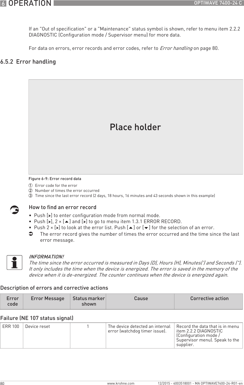 6 OPERATION 80 OPTIWAVE 7400-24 Cwww.krohne.com 12/2015 - 4003518001 - MA OPTIWAVE7400-24-R01-enIf an &quot;Out of specification&quot; or a &quot;Maintenance&quot; status symbol is shown, refer to menu item 2.2.2 DIAGNOSTIC (Configuration mode / Supervisor menu) for more data.For data on errors, error records and error codes, refer to Error handling on page 80.6.5.2  Error handlingHow to find an error record•  Push [&gt;&gt;&gt;&gt;] to enter configuration mode from normal mode.•  Push [&gt;&gt;&gt;&gt;], 2 × [] and [&gt;&gt;&gt;&gt;] to go to menu item 1.3.1 ERROR RECORD.•  Push 2 × [&gt;&gt;&gt;&gt;] to look at the error list. Push [] or [] for the selection of an error.iThe error record gives the number of times the error occurred and the time since the last error message.Description of errors and corrective actionsFigure 6-9: Error record data1  Error code for the error2  Number of times the error occurred3  Time since the last error record (2 days, 18 hours, 16 minutes and 43 seconds shown in this example)INFORMATION!The time since the error occurred is measured in Days (D), Hours (H), Minutes(&apos;) and Seconds (&quot;). It only includes the time when the device is energized. The error is saved in the memory of the device when it is de-energized. The counter continues when the device is energized again.Error codeError Message Status marker shownCause Corrective actionFailure (NE 107 status signal)ERR 100 Device reset 1The device detected an internal error (watchdog timer issue). Record the data that is in menu item 2.2.2 DIAGNOSTIC (Configuration mode / Supervisor menu). Speak to the supplier.