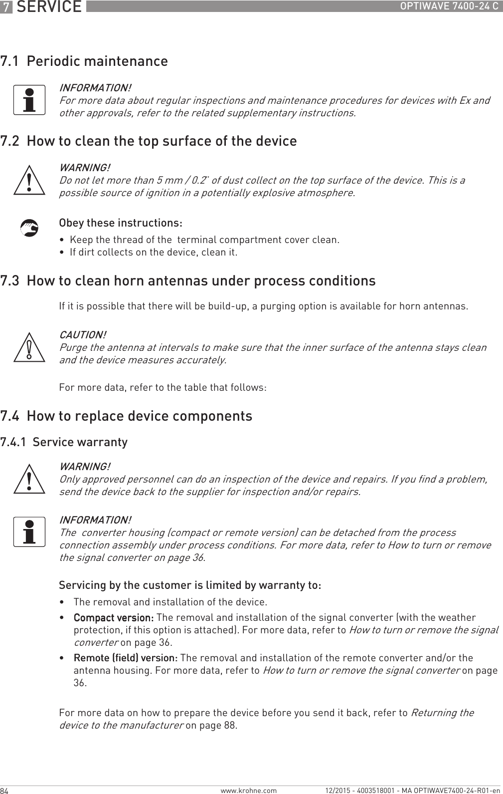 7 SERVICE 84 OPTIWAVE 7400-24 Cwww.krohne.com 12/2015 - 4003518001 - MA OPTIWAVE7400-24-R01-en7.1  Periodic maintenance7.2  How to clean the top surface of the deviceObey these instructions:•  Keep the thread of the  terminal compartment cover clean.•  If dirt collects on the device, clean it.7.3  How to clean horn antennas under process conditionsIf it is possible that there will be build-up, a purging option is available for horn antennas.For more data, refer to the table that follows:7.4  How to replace device components7.4.1  Service warrantyServicing by the customer is limited by warranty to:•The removal and installation of the device.•Compact version:Compact version:Compact version:Compact version: The removal and installation of the signal converter (with the weather protection, if this option is attached). For more data, refer to How to turn or remove the signal converter on page 36.•Remote (field) version:Remote (field) version:Remote (field) version:Remote (field) version: The removal and installation of the remote converter and/or the antenna housing. For more data, refer to How to turn or remove the signal converter on page 36.For more data on how to prepare the device before you send it back, refer to Returning the device to the manufacturer on page 88.INFORMATION!For more data about regular inspections and maintenance procedures for devices with Ex and other approvals, refer to the related supplementary instructions.WARNING!Do not let more than 5 mm / 0.2¨ of dust collect on the top surface of the device. This is a possible source of ignition in a potentially explosive atmosphere.CAUTION!Purge the antenna at intervals to make sure that the inner surface of the antenna stays clean and the device measures accurately.WARNING!Only approved personnel can do an inspection of the device and repairs. If you find a problem, send the device back to the supplier for inspection and/or repairs. INFORMATION!The  converter housing (compact or remote version) can be detached from the process connection assembly under process conditions. For more data, refer to How to turn or remove the signal converter on page 36.