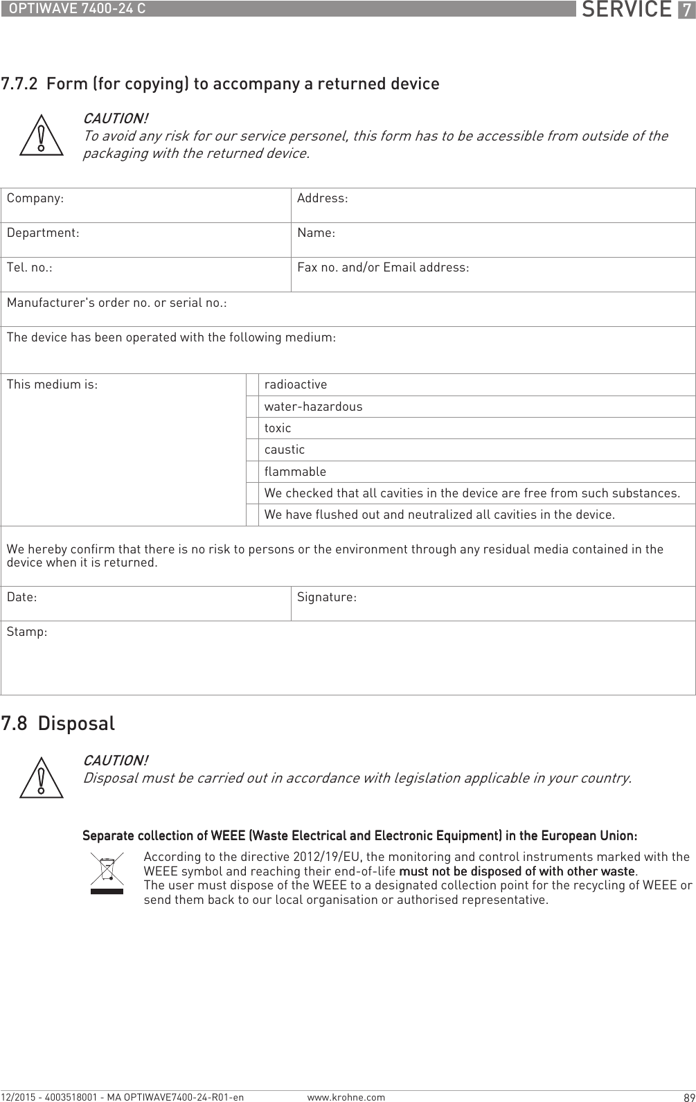  SERVICE 789OPTIWAVE 7400-24 Cwww.krohne.com12/2015 - 4003518001 - MA OPTIWAVE7400-24-R01-en7.7.2  Form (for copying) to accompany a returned device7.8  DisposalCAUTION!To avoid any risk for our service personel, this form has to be accessible from outside of the packaging with the returned device.Company: Address:Department: Name:Tel. no.: Fax no. and/or Email address:Manufacturer&apos;s order no. or serial no.:The device has been operated with the following medium:This medium is: radioactivewater-hazardoustoxiccausticflammableWe checked that all cavities in the device are free from such substances.We have flushed out and neutralized all cavities in the device.We hereby confirm that there is no risk to persons or the environment through any residual media contained in the device when it is returned.Date: Signature:Stamp:CAUTION!Disposal must be carried out in accordance with legislation applicable in your country.Separate collection of WEEE (Waste Electrical and Electronic Equipment) in the European Union:Separate collection of WEEE (Waste Electrical and Electronic Equipment) in the European Union:Separate collection of WEEE (Waste Electrical and Electronic Equipment) in the European Union:Separate collection of WEEE (Waste Electrical and Electronic Equipment) in the European Union:According to the directive 2012/19/EU, the monitoring and control instruments marked with the WEEE symbol and reaching their end-of-life must not be disposed of with other wastemust not be disposed of with other wastemust not be disposed of with other wastemust not be disposed of with other waste.The user must dispose of the WEEE to a designated collection point for the recycling of WEEE or send them back to our local organisation or authorised representative.