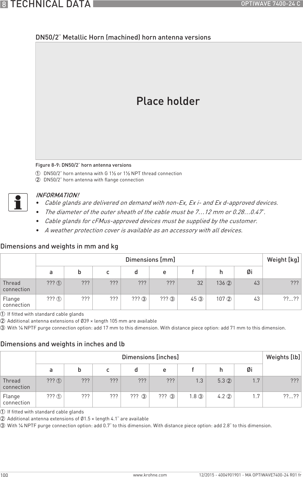 8 TECHNICAL DATA 100 OPTIWAVE 7400-24 Cwww.krohne.com 12/2015 - 4004901901 - MA OPTIWAVE7400-24 R01 frDimensions and weights in mm and kgDimensions and weights in inches and lbDN50/2¨ Metallic Horn (machined) horn antenna versionsFigure 8-9: DN50/2¨ horn antenna versions1  DN50/2¨ horn antenna with G 1½ or 1½NPT thread connection2  DN50/2¨ horn antenna with flange connectionINFORMATION!•Cable glands are delivered on demand with non-Ex, Ex i- and Ex d-approved devices.•The diameter of the outer sheath of the cable must be 7…12 mm or 0.28…0.47¨.•Cable glands for cFMus-approved devices must be supplied by the customer.•A weather protection cover is available as an accessory with all devices.Dimensions [mm] Weight [kg]a b c d e f h ØiThread connection ??? 1 ??? ??? ??? ??? 32 136 2 43 ???Flange connection ??? 1 ??? ??? ??? 3 ??? 3 45 3 107 2 43 ??...??1If fitted with standard cable glands2Additional antenna extensions of Ø39 × length 105 mm are available3With ¼NPTF purge connection option: add 17 mm to this dimension. With distance piece option: add 71 mm to this dimension.Dimensions [inches] Weights [lb]a b c d e f h ØiThread connection ??? 1 ??? ??? ??? ??? 1.3 5.3 2 1.7 ???Flange connection ??? 1 ??? ??? ???  3 ???  3 1.8 3 4.2 2 1.7 ??...??1If fitted with standard cable glands2Additional antenna extensions of Ø1.5 × length 4.1¨ are available3With ¼NPTF purge connection option: add 0.7¨ to this dimension. With distance piece option: add 2.8¨ to this dimension.