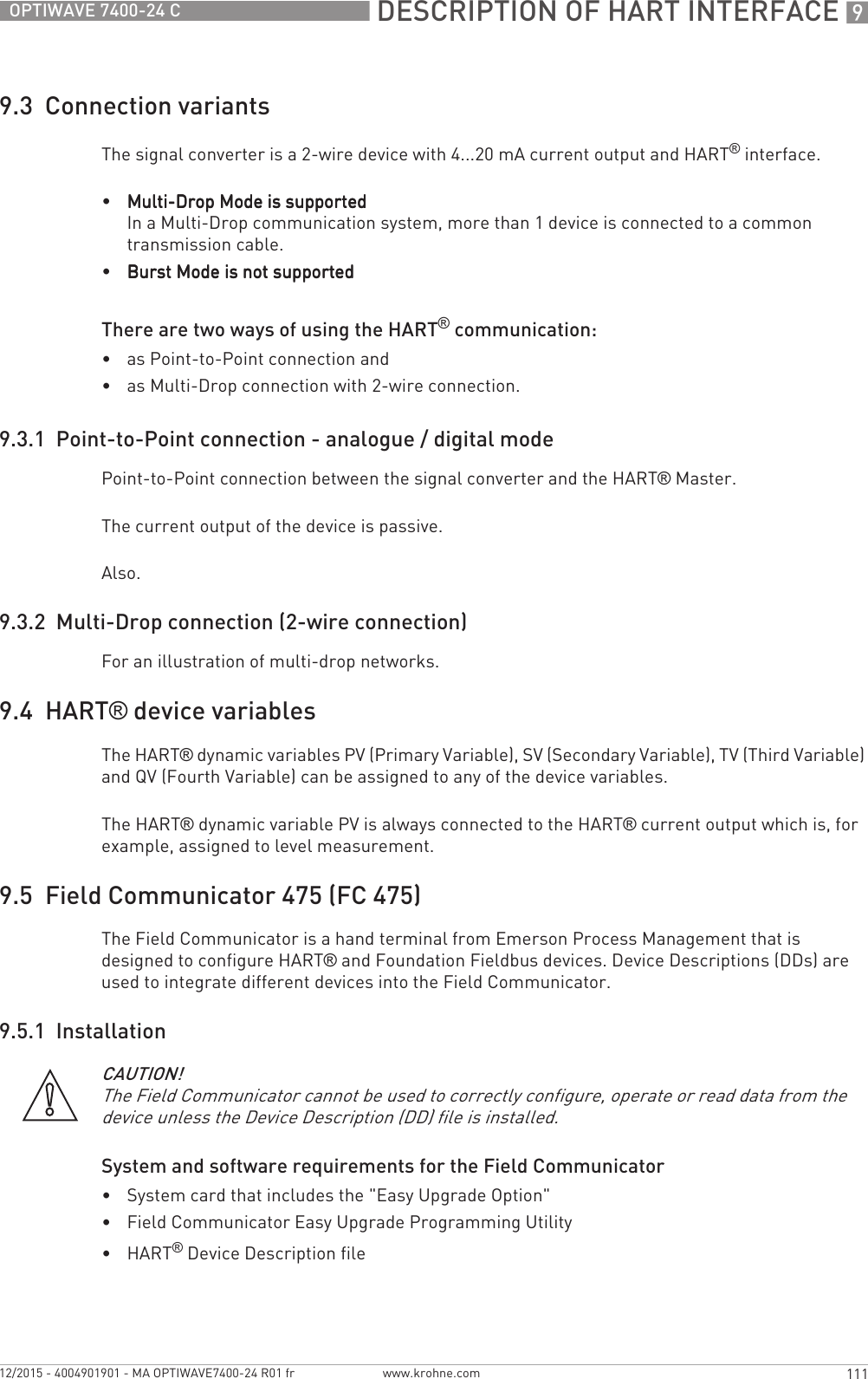  DESCRIPTION OF HART INTERFACE 9111OPTIWAVE 7400-24 Cwww.krohne.com12/2015 - 4004901901 - MA OPTIWAVE7400-24 R01 fr9.3  Connection variantsThe signal converter is a 2-wire device with 4...20 mA current output and HART® interface.•Multi-Drop Mode is supportedMulti-Drop Mode is supportedMulti-Drop Mode is supportedMulti-Drop Mode is supportedIn a Multi-Drop communication system, more than 1 device is connected to a common transmission cable.•Burst Mode is not supportedBurst Mode is not supportedBurst Mode is not supportedBurst Mode is not supportedThere are two ways of using the HART® communication:•as Point-to-Point connection and•as Multi-Drop connection with 2-wire connection.9.3.1  Point-to-Point connection - analogue / digital modePoint-to-Point connection between the signal converter and the HART® Master.The current output of the device is passive.Also.9.3.2  Multi-Drop connection (2-wire connection)For an illustration of multi-drop networks.9.4  HART® device variablesThe HART® dynamic variables PV (Primary Variable), SV (Secondary Variable), TV (Third Variable) and QV (Fourth Variable) can be assigned to any of the device variables.The HART® dynamic variable PV is always connected to the HART® current output which is, for example, assigned to level measurement.9.5  Field Communicator 475 (FC 475)The Field Communicator is a hand terminal from Emerson Process Management that is designed to configure HART® and Foundation Fieldbus devices. Device Descriptions (DDs) are used to integrate different devices into the Field Communicator.9.5.1  InstallationSystem and software requirements for the Field Communicator•System card that includes the &quot;Easy Upgrade Option&quot;•Field Communicator Easy Upgrade Programming Utility•HART® Device Description fileCAUTION!The Field Communicator cannot be used to correctly configure, operate or read data from the device unless the Device Description (DD) file is installed.