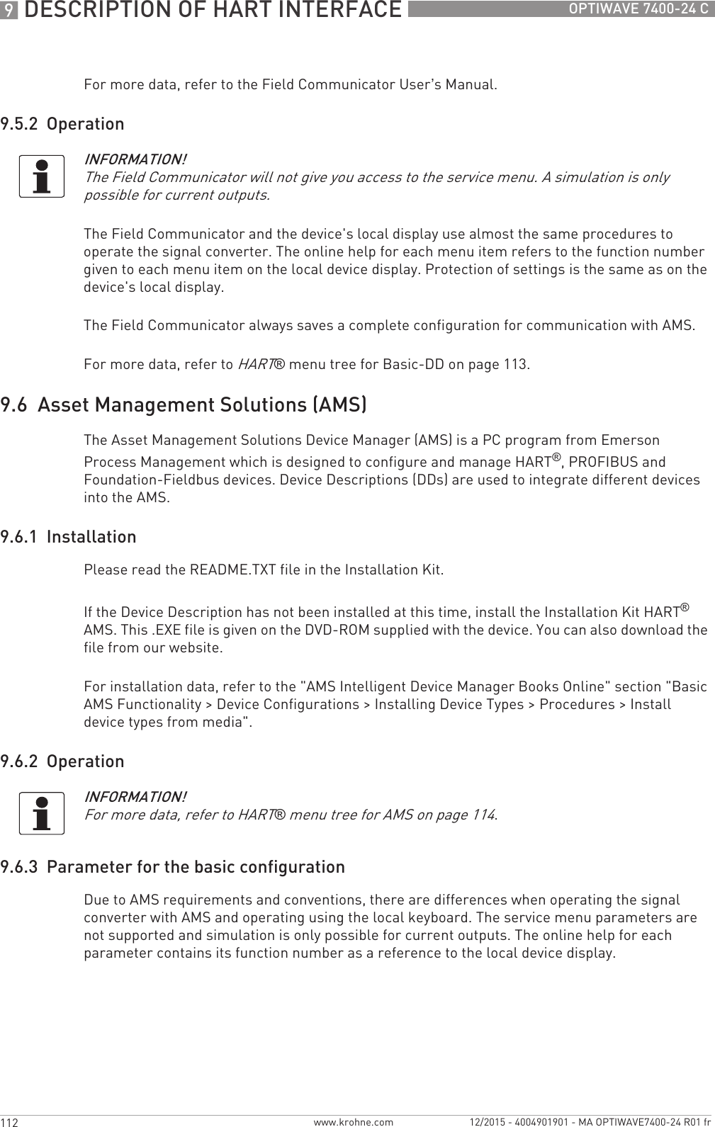 9 DESCRIPTION OF HART INTERFACE 112 OPTIWAVE 7400-24 Cwww.krohne.com 12/2015 - 4004901901 - MA OPTIWAVE7400-24 R01 frFor more data, refer to the Field Communicator User’s Manual.9.5.2  OperationThe Field Communicator and the device&apos;s local display use almost the same procedures to operate the signal converter. The online help for each menu item refers to the function number given to each menu item on the local device display. Protection of settings is the same as on the device&apos;s local display.The Field Communicator always saves a complete configuration for communication with AMS.For more data, refer to HART® menu tree for Basic-DD on page 113.9.6  Asset Management Solutions (AMS)The Asset Management Solutions Device Manager (AMS) is a PC program from Emerson Process Management which is designed to configure and manage HART®, PROFIBUS and Foundation-Fieldbus devices. Device Descriptions (DDs) are used to integrate different devices into the AMS.9.6.1  InstallationPlease read the README.TXT file in the Installation Kit.If the Device Description has not been installed at this time, install the Installation Kit HART® AMS. This .EXE file is given on the DVD-ROM supplied with the device. You can also download the file from our website.For installation data, refer to the &quot;AMS Intelligent Device Manager Books Online&quot; section &quot;Basic AMS Functionality &gt; Device Configurations &gt; Installing Device Types &gt; Procedures &gt; Install device types from media&quot;.9.6.2  Operation9.6.3  Parameter for the basic configurationDue to AMS requirements and conventions, there are differences when operating the signal converter with AMS and operating using the local keyboard. The service menu parameters are not supported and simulation is only possible for current outputs. The online help for each parameter contains its function number as a reference to the local device display.INFORMATION!The Field Communicator will not give you access to the service menu. A simulation is only possible for current outputs.INFORMATION!For more data, refer to HART® menu tree for AMS on page 114.