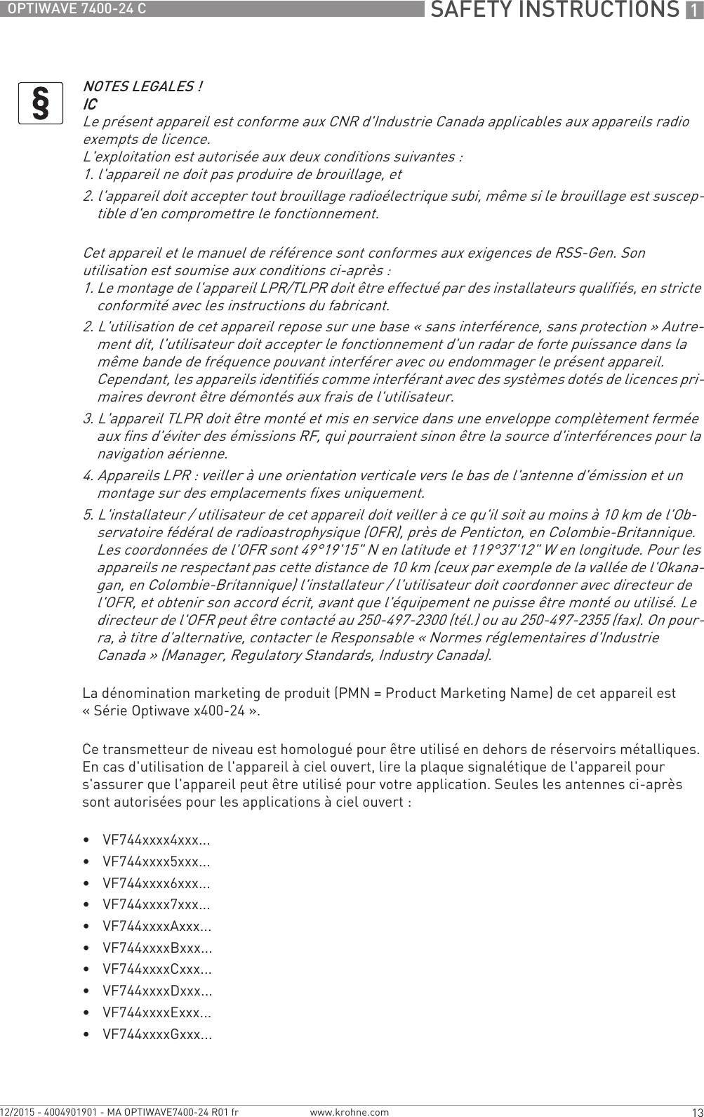  SAFETY INSTRUCTIONS 113OPTIWAVE 7400-24 Cwww.krohne.com12/2015 - 4004901901 - MA OPTIWAVE7400-24 R01 frLa dénomination marketing de produit (PMN = Product Marketing Name) de cet appareil est « Série Optiwave x400-24 ».Ce transmetteur de niveau est homologué pour être utilisé en dehors de réservoirs métalliques. En cas d&apos;utilisation de l&apos;appareil à ciel ouvert, lire la plaque signalétique de l&apos;appareil pour s&apos;assurer que l&apos;appareil peut être utilisé pour votre application. Seules les antennes ci-après sont autorisées pour les applications à ciel ouvert :•VF744xxxx4xxx...•VF744xxxx5xxx...•VF744xxxx6xxx...•VF744xxxx7xxx...•VF744xxxxAxxx...•VF744xxxxBxxx...•VF744xxxxCxxx...•VF744xxxxDxxx...•VF744xxxxExxx...•VF744xxxxGxxx...NOTES LEGALES !ICICICICLe présent appareil est conforme aux CNR d&apos;Industrie Canada applicables aux appareils radio exempts de licence.L&apos;exploitation est autorisée aux deux conditions suivantes :1. l&apos;appareil ne doit pas produire de brouillage, et2. l&apos;appareil doit accepter tout brouillage radioélectrique subi, même si le brouillage est suscep-tible d&apos;en compromettre le fonctionnement.Cet appareil et le manuel de référence sont conformes aux exigences de RSS-Gen. Son utilisation est soumise aux conditions ci-après :1. Le montage de l&apos;appareil LPR/TLPR doit être effectué par des installateurs qualifiés, en stricte conformité avec les instructions du fabricant.2. L&apos;utilisation de cet appareil repose sur une base « sans interférence, sans protection » Autre-ment dit, l&apos;utilisateur doit accepter le fonctionnement d&apos;un radar de forte puissance dans la même bande de fréquence pouvant interférer avec ou endommager le présent appareil. Cependant, les appareils identifiés comme interférant avec des systèmes dotés de licences pri-maires devront être démontés aux frais de l&apos;utilisateur.3. L&apos;appareil TLPR doit être monté et mis en service dans une enveloppe complètement fermée aux fins d&apos;éviter des émissions RF, qui pourraient sinon être la source d&apos;interférences pour la navigation aérienne.4. Appareils LPR : veiller à une orientation verticale vers le bas de l&apos;antenne d&apos;émission et un montage sur des emplacements fixes uniquement.5. L&apos;installateur / utilisateur de cet appareil doit veiller à ce qu&apos;il soit au moins à 10 km de l&apos;Ob-servatoire fédéral de radioastrophysique (OFR), près de Penticton, en Colombie-Britannique. Les coordonnées de l&apos;OFR sont 49°19&apos;15&quot; N en latitude et 119°37&apos;12&quot; W en longitude. Pour les appareils ne respectant pas cette distance de 10 km (ceux par exemple de la vallée de l&apos;Okana-gan, en Colombie-Britannique) l&apos;installateur / l&apos;utilisateur doit coordonner avec directeur de l&apos;OFR, et obtenir son accord écrit, avant que l&apos;équipement ne puisse être monté ou utilisé. Le directeur de l&apos;OFR peut être contacté au 250-497-2300 (tél.) ou au 250-497-2355 (fax). On pour-ra, à titre d&apos;alternative, contacter le Responsable « Normes réglementaires d&apos;Industrie Canada » (Manager, Regulatory Standards, Industry Canada).