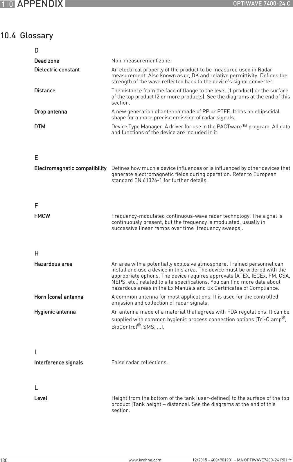 10 APPENDIX 130 OPTIWAVE 7400-24 Cwww.krohne.com 12/2015 - 4004901901 - MA OPTIWAVE7400-24 R01 fr10.4  GlossaryDEFHILDead zoneDead zoneDead zoneDead zone Non-measurement zone.Dielectric constantDielectric constantDielectric constantDielectric constant An electrical property of the product to be measured used in Radar measurement. Also known as εr, DK and relative permittivity. Defines the strength of the wave reflected back to the device&apos;s signal converter.DistanceDistanceDistanceDistance The distance from the face of flange to the level (1 product) or the surface of the top product (2 or more products). See the diagrams at the end of this section.Drop antennaDrop antennaDrop antennaDrop antenna A new generation of antenna made of PP or PTFE. It has an ellipsoidal shape for a more precise emission of radar signals.DTMDTMDTMDTM Device Type Manager. A driver for use in the PACTware™ program. All data and functions of the device are included in it.Electromagnetic compatibilityElectromagnetic compatibilityElectromagnetic compatibilityElectromagnetic compatibility Defines how much a device influences or is influenced by other devices that generate electromagnetic fields during operation. Refer to European standard EN 61326-1 for further details.FMCWFMCWFMCWFMCW Frequency-modulated continuous-wave radar technology. The signal is continuously present, but the frequency is modulated, usually in successive linear ramps over time (frequency sweeps).Hazardous areaHazardous areaHazardous areaHazardous area An area with a potentially explosive atmosphere. Trained personnel can install and use a device in this area. The device must be ordered with the appropriate options. The device requires approvals (ATEX, IECEx, FM, CSA, NEPSI etc.) related to site specifications. You can find more data about hazardous areas in the Ex Manuals and Ex Certificates of Compliance.Horn (cone) antennaHorn (cone) antennaHorn (cone) antennaHorn (cone) antenna A common antenna for most applications. It is used for the controlled emission and collection of radar signals.Hygienic antennaHygienic antennaHygienic antennaHygienic antenna An antenna made of a material that agrees with FDA regulations. It can be supplied with common hygienic process connection options (Tri-Clamp®, BioControl®, SMS, ...).Interference signalsInterference signalsInterference signalsInterference signals False radar reflections.LevelLevelLevelLevel Height from the bottom of the tank (user-defined) to the surface of the top product (Tank height – distance). See the diagrams at the end of this section.