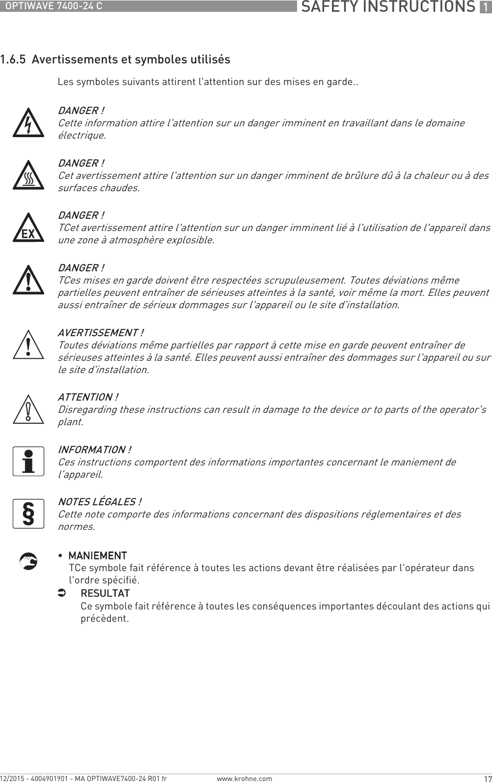  SAFETY INSTRUCTIONS 117OPTIWAVE 7400-24 Cwww.krohne.com12/2015 - 4004901901 - MA OPTIWAVE7400-24 R01 fr1.6.5  Avertissements et symboles utilisésLes symboles suivants attirent l&apos;attention sur des mises en garde..•  MANIEMENTMANIEMENTMANIEMENTMANIEMENTTCe symbole fait référence à toutes les actions devant être réalisées par l&apos;opérateur dans l&apos;ordre spécifié.iRESULTATRESULTATRESULTATRESULTATCe symbole fait référence à toutes les conséquences importantes découlant des actions qui précèdent.DANGER !Cette information attire l&apos;attention sur un danger imminent en travaillant dans le domaine électrique.DANGER !Cet avertissement attire l&apos;attention sur un danger imminent de brûlure dû à la chaleur ou à des surfaces chaudes.DANGER !TCet avertissement attire l&apos;attention sur un danger imminent lié à l&apos;utilisation de l&apos;appareil dans une zone à atmosphère explosible.DANGER !TCes mises en garde doivent être respectées scrupuleusement. Toutes déviations même partielles peuvent entraîner de sérieuses atteintes à la santé, voir même la mort. Elles peuvent aussi entraîner de sérieux dommages sur l&apos;appareil ou le site d&apos;installation.AVERTISSEMENT !Toutes déviations même partielles par rapport à cette mise en garde peuvent entraîner de sérieuses atteintes à la santé. Elles peuvent aussi entraîner des dommages sur l&apos;appareil ou sur le site d&apos;installation.ATTENTION !Disregarding these instructions can result in damage to the device or to parts of the operator&apos;s plant.INFORMATION !Ces instructions comportent des informations importantes concernant le maniement de l&apos;appareil.NOTES LÉGALES !Cette note comporte des informations concernant des dispositions réglementaires et des normes.