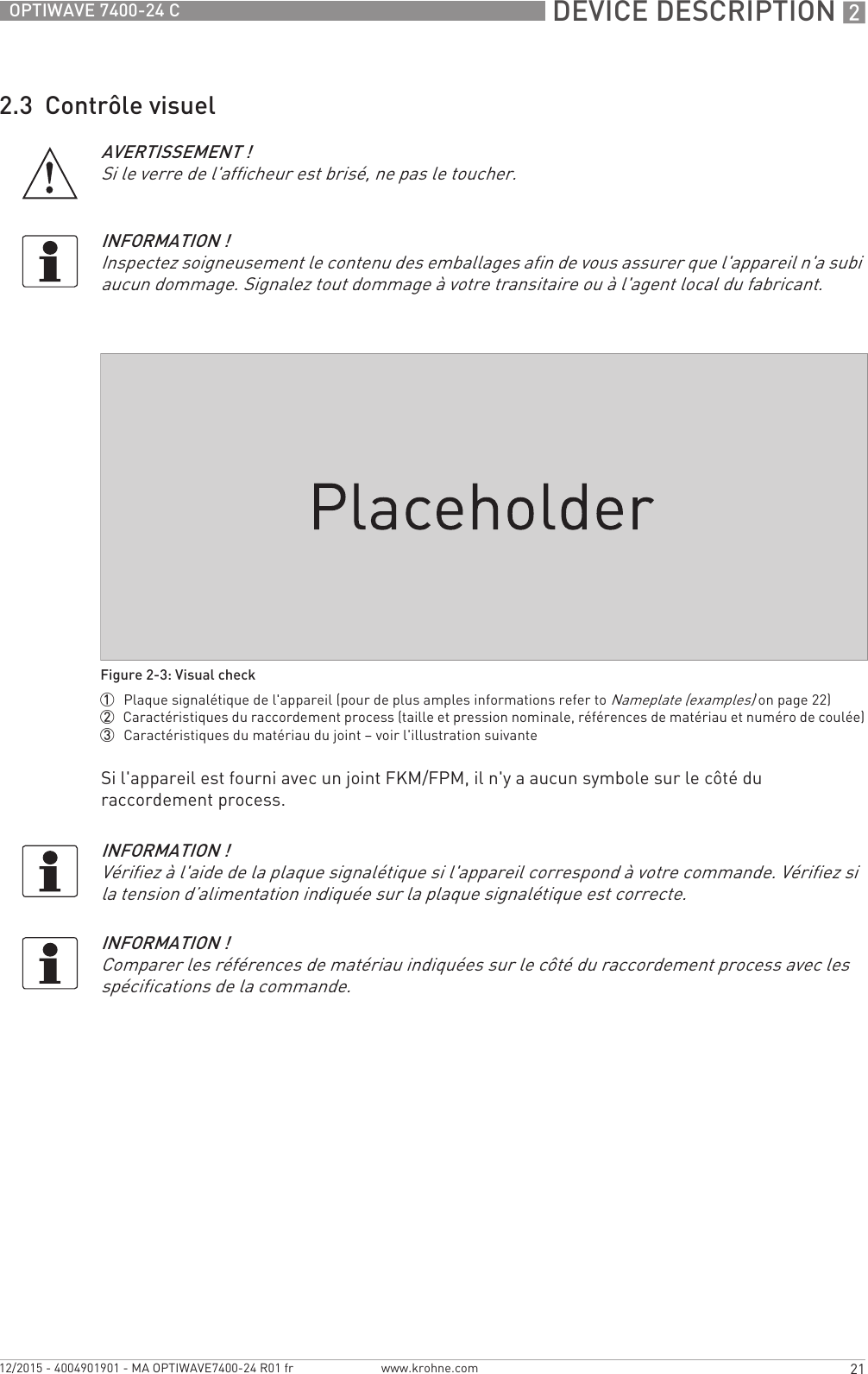  DEVICE DESCRIPTION 221OPTIWAVE 7400-24 Cwww.krohne.com12/2015 - 4004901901 - MA OPTIWAVE7400-24 R01 fr2.3  Contrôle visuelSi l&apos;appareil est fourni avec un joint FKM/FPM, il n&apos;y a aucun symbole sur le côté du raccordement process.AVERTISSEMENT !Si le verre de l&apos;afficheur est brisé, ne pas le toucher.INFORMATION !Inspectez soigneusement le contenu des emballages afin de vous assurer que l&apos;appareil n&apos;a subi aucun dommage. Signalez tout dommage à votre transitaire ou à l&apos;agent local du fabricant.Figure 2-3: Visual check1  Plaque signalétique de l&apos;appareil (pour de plus amples informations refer to Nameplate (examples) on page 22)2  Caractéristiques du raccordement process (taille et pression nominale, références de matériau et numéro de coulée)3  Caractéristiques du matériau du joint – voir l&apos;illustration suivanteINFORMATION !Vérifiez à l&apos;aide de la plaque signalétique si l&apos;appareil correspond à votre commande. Vérifiez si la tension d’alimentation indiquée sur la plaque signalétique est correcte.INFORMATION !Comparer les références de matériau indiquées sur le côté du raccordement process avec les spécifications de la commande.