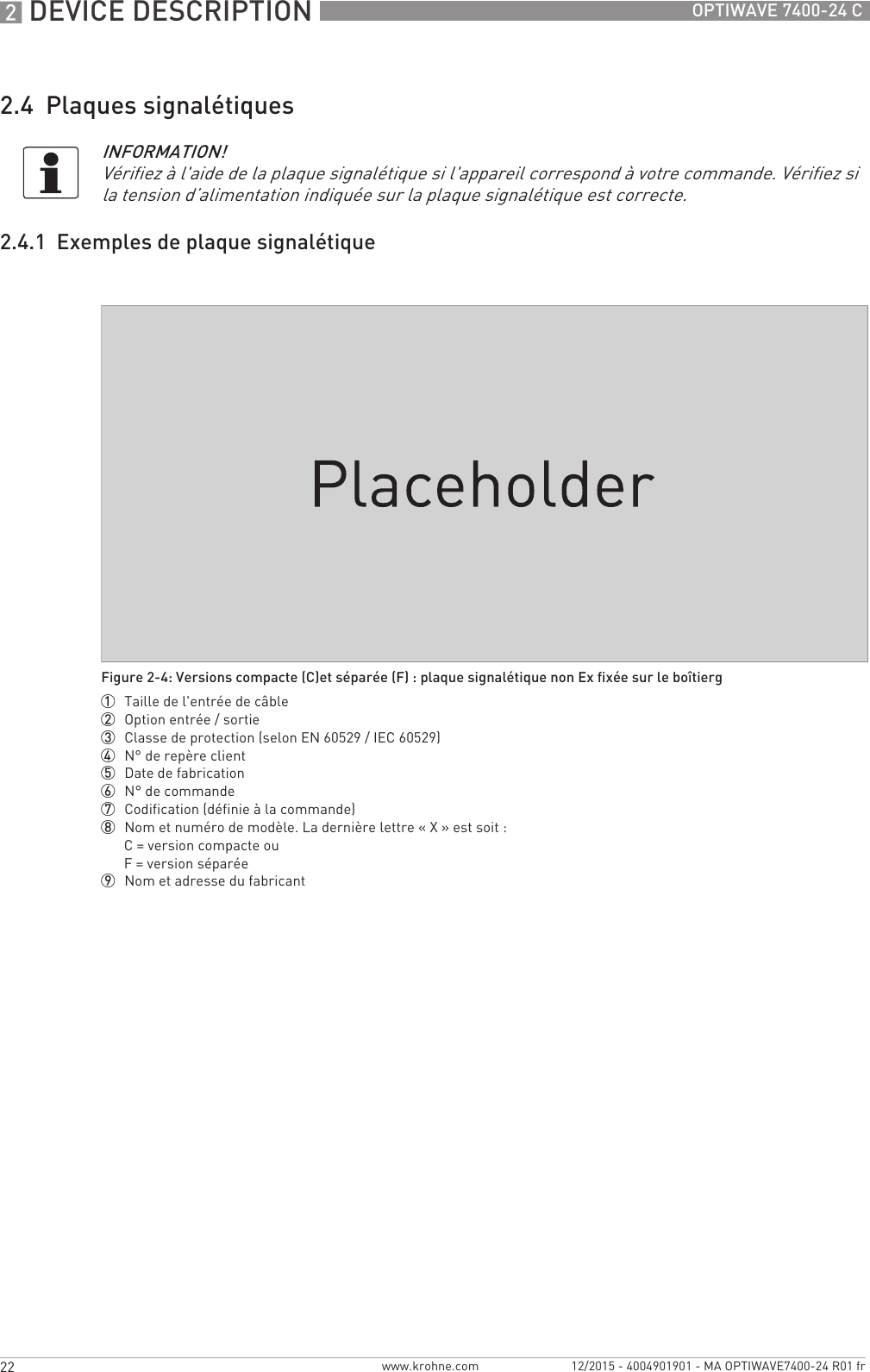 2 DEVICE DESCRIPTION 22 OPTIWAVE 7400-24 Cwww.krohne.com 12/2015 - 4004901901 - MA OPTIWAVE7400-24 R01 fr2.4  Plaques signalétiques2.4.1  Exemples de plaque signalétiqueINFORMATION!Vérifiez à l&apos;aide de la plaque signalétique si l&apos;appareil correspond à votre commande. Vérifiez si la tension d’alimentation indiquée sur la plaque signalétique est correcte.Figure 2-4: Versions compacte (C)et séparée (F) : plaque signalétique non Ex fixée sur le boîtierg1  Taille de l&apos;entrée de câble2  Option entrée / sortie3  Classe de protection (selon EN 60529 / IEC 60529)4  N° de repère client5  Date de fabrication6  N° de commande7  Codification (définie à la commande)8  Nom et numéro de modèle. La dernière lettre « X » est soit :C= version compacte ouF = version séparée9  Nom et adresse du fabricant