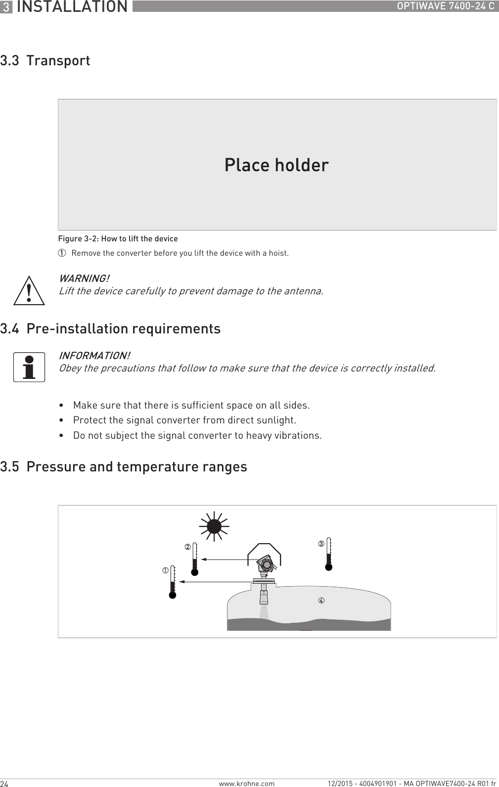 3 INSTALLATION 24 OPTIWAVE 7400-24 Cwww.krohne.com 12/2015 - 4004901901 - MA OPTIWAVE7400-24 R01 fr3.3  Transport3.4  Pre-installation requirements•Make sure that there is sufficient space on all sides.•Protect the signal converter from direct sunlight. •Do not subject the signal converter to heavy vibrations.3.5  Pressure and temperature rangesFigure 3-2: How to lift the device1  Remove the converter before you lift the device with a hoist.WARNING!Lift the device carefully to prevent damage to the antenna.INFORMATION!Obey the precautions that follow to make sure that the device is correctly installed.