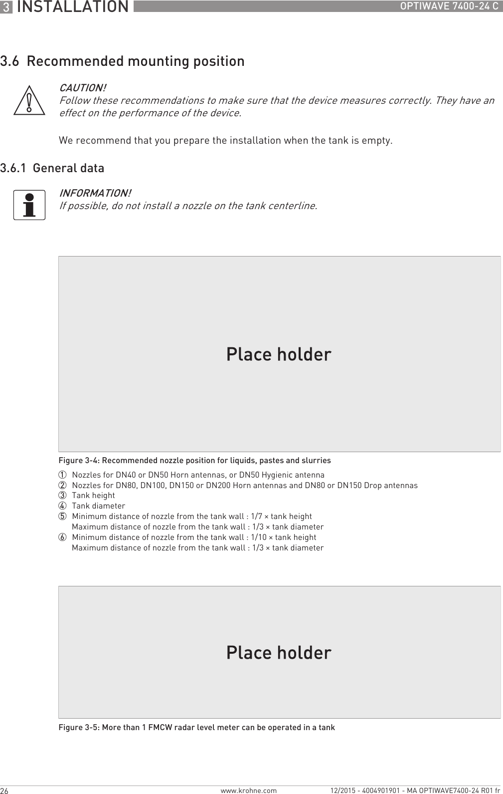 3 INSTALLATION 26 OPTIWAVE 7400-24 Cwww.krohne.com 12/2015 - 4004901901 - MA OPTIWAVE7400-24 R01 fr3.6  Recommended mounting positionWe recommend that you prepare the installation when the tank is empty.3.6.1  General dataCAUTION!Follow these recommendations to make sure that the device measures correctly. They have an effect on the performance of the device.INFORMATION!If possible, do not install a nozzle on the tank centerline.Figure 3-4: Recommended nozzle position for liquids, pastes and slurries1  Nozzles for DN40 or DN50 Horn antennas, or DN50 Hygienic antenna2  Nozzles for DN80, DN100, DN150 or DN200 Horn antennas and DN80 or DN150 Drop antennas3  Tank height4  Tank diameter5  Minimum distance of nozzle from the tank wall : 1/7 × tank heightMaximum distance of nozzle from the tank wall : 1/3 × tank diameter6  Minimum distance of nozzle from the tank wall : 1/10 × tank heightMaximum distance of nozzle from the tank wall : 1/3 × tank diameterFigure 3-5: More than 1 FMCW radar level meter can be operated in a tank