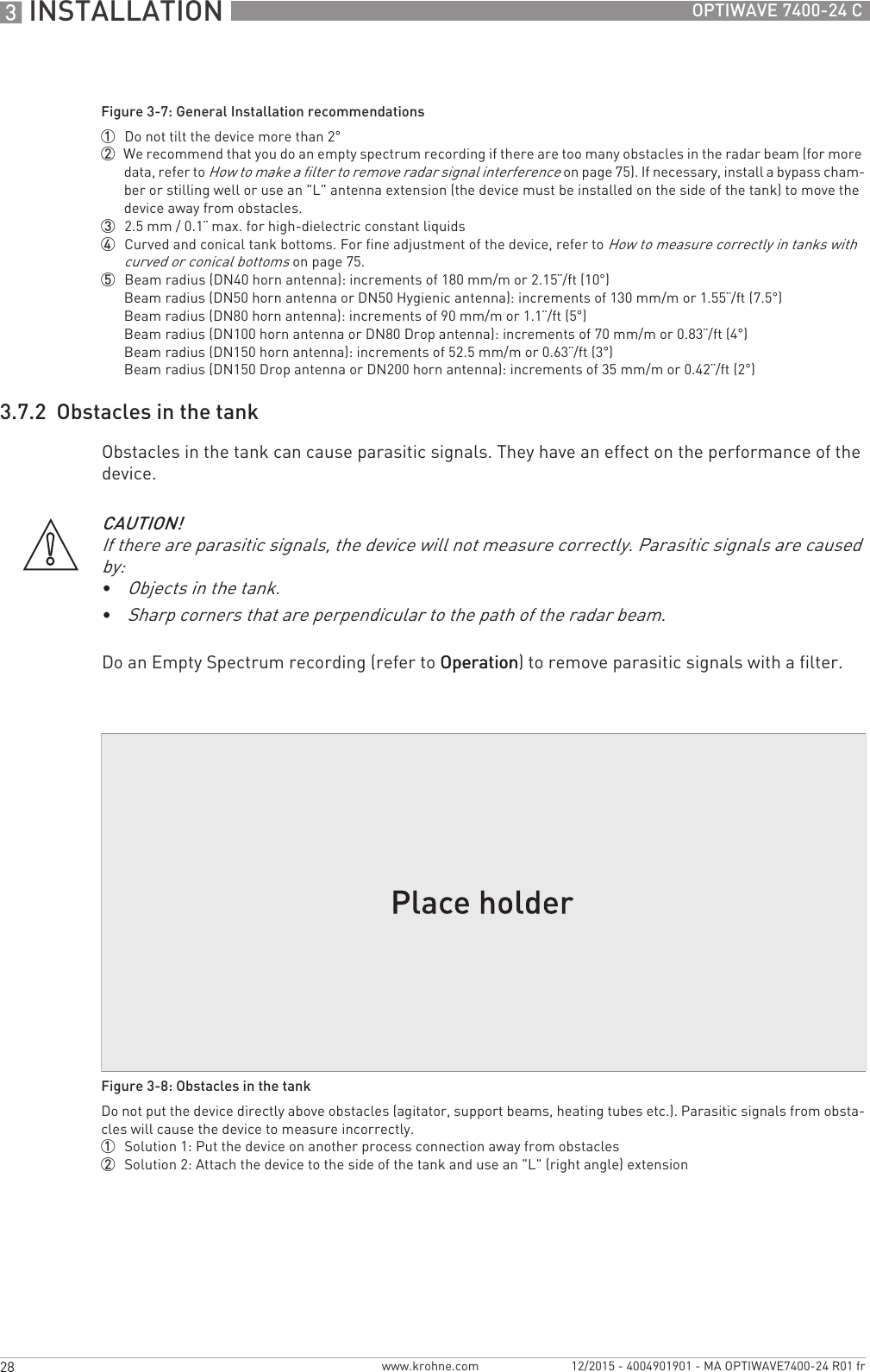 3 INSTALLATION 28 OPTIWAVE 7400-24 Cwww.krohne.com 12/2015 - 4004901901 - MA OPTIWAVE7400-24 R01 fr3.7.2  Obstacles in the tankObstacles in the tank can cause parasitic signals. They have an effect on the performance of the device.Do an Empty Spectrum recording (refer to OperationOperationOperationOperation) to remove parasitic signals with a filter.Figure 3-7: General Installation recommendations1  Do not tilt the device more than 2°2  We recommend that you do an empty spectrum recording if there are too many obstacles in the radar beam (for more data, refer to How to make a filter to remove radar signal interference on page 75). If necessary, install a bypass cham-ber or stilling well or use an &quot;L&quot; antenna extension (the device must be installed on the side of the tank) to move the device away from obstacles.3  2.5 mm / 0.1¨ max. for high-dielectric constant liquids4  Curved and conical tank bottoms. For fine adjustment of the device, refer to How to measure correctly in tanks with curved or conical bottoms on page 75.5  Beam radius (DN40 horn antenna): increments of 180 mm/m or 2.15¨/ft (10°)Beam radius (DN50 horn antenna or DN50 Hygienic antenna): increments of 130 mm/m or 1.55¨/ft (7.5°)Beam radius (DN80 horn antenna): increments of 90 mm/m or 1.1¨/ft (5°)Beam radius (DN100 horn antenna or DN80 Drop antenna): increments of 70 mm/m or 0.83¨/ft (4°)Beam radius (DN150 horn antenna): increments of 52.5 mm/m or 0.63¨/ft (3°)Beam radius (DN150 Drop antenna or DN200 horn antenna): increments of 35 mm/m or 0.42¨/ft (2°)CAUTION!If there are parasitic signals, the device will not measure correctly. Parasitic signals are caused by:•Objects in the tank.•Sharp corners that are perpendicular to the path of the radar beam.Figure 3-8: Obstacles in the tankDo not put the device directly above obstacles (agitator, support beams, heating tubes etc.). Parasitic signals from obsta-cles will cause the device to measure incorrectly.1  Solution 1: Put the device on another process connection away from obstacles2  Solution 2: Attach the device to the side of the tank and use an &quot;L&quot; (right angle) extension