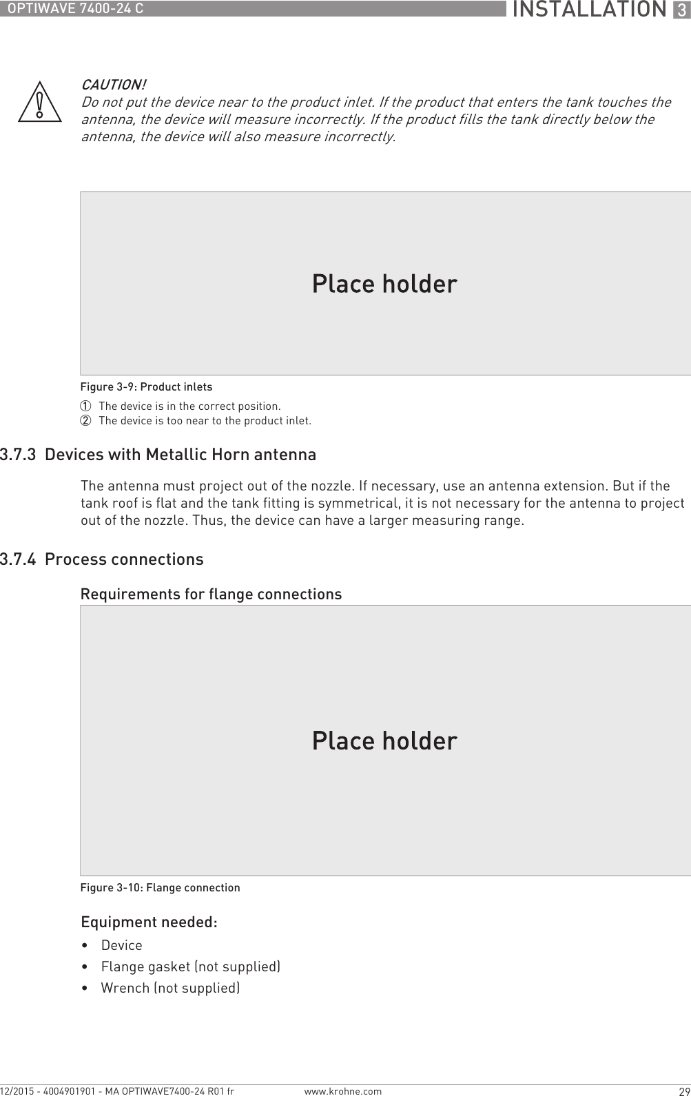  INSTALLATION 329OPTIWAVE 7400-24 Cwww.krohne.com12/2015 - 4004901901 - MA OPTIWAVE7400-24 R01 fr3.7.3  Devices with Metallic Horn antennaThe antenna must project out of the nozzle. If necessary, use an antenna extension. But if the tank roof is flat and the tank fitting is symmetrical, it is not necessary for the antenna to project out of the nozzle. Thus, the device can have a larger measuring range.3.7.4  Process connectionsEquipment needed:•Device•Flange gasket (not supplied)•Wrench (not supplied)CAUTION!Do not put the device near to the product inlet. If the product that enters the tank touches the antenna, the device will measure incorrectly. If the product fills the tank directly below the antenna, the device will also measure incorrectly.Figure 3-9: Product inlets1  The device is in the correct position.2  The device is too near to the product inlet.Requirements for flange connectionsFigure 3-10: Flange connection