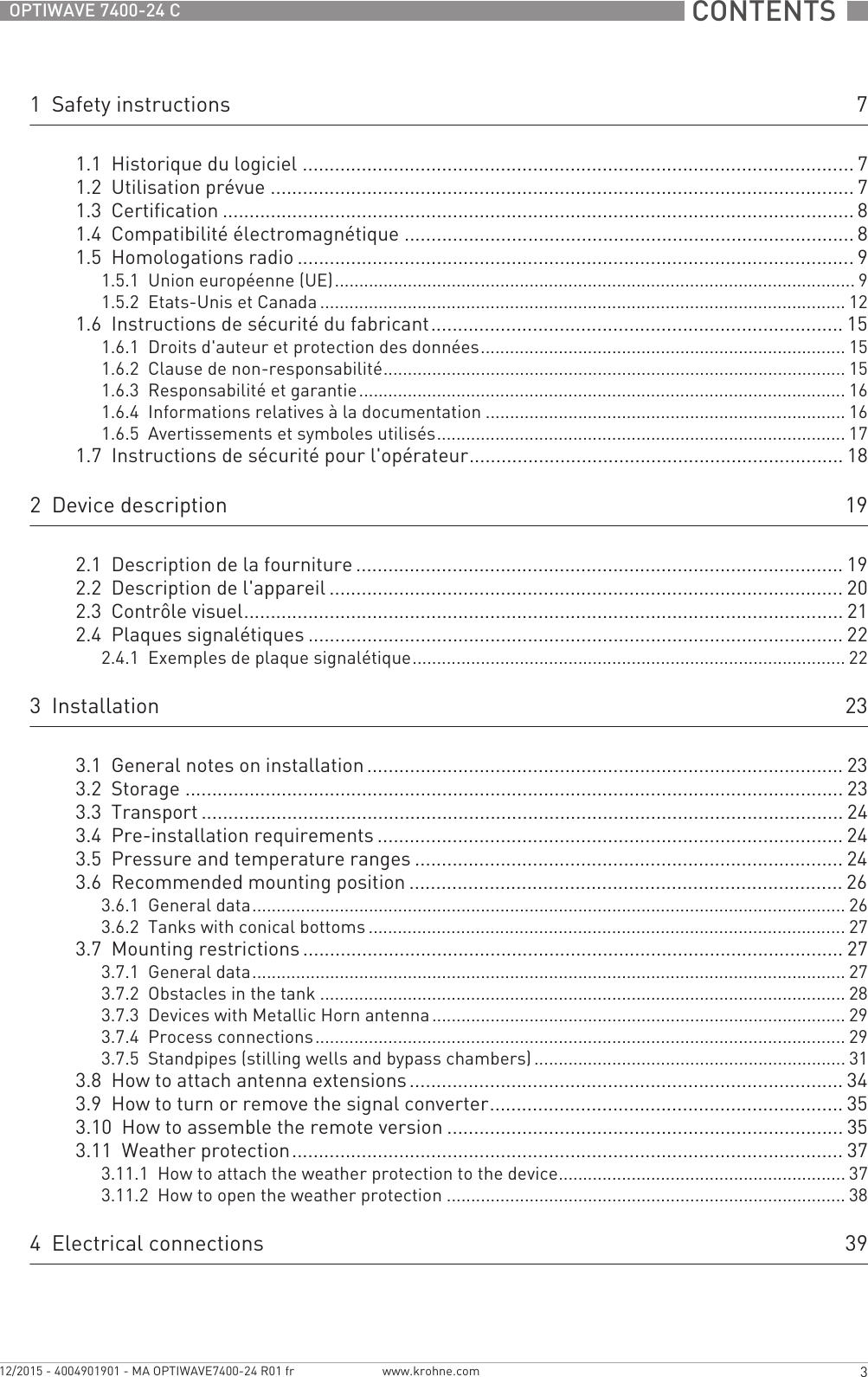  CONTENTS  3www.krohne.com12/2015 - 4004901901 - MA OPTIWAVE7400-24 R01 frOPTIWAVE 7400-24 C1  Safety instructions 71.1  Historique du logiciel ....................................................................................................... 71.2  Utilisation prévue ............................................................................................................. 71.3  Certification ...................................................................................................................... 81.4  Compatibilité électromagnétique .................................................................................... 81.5  Homologations radio ........................................................................................................91.5.1  Union européenne (UE)........................................................................................................... 91.5.2  Etats-Unis et Canada ............................................................................................................ 121.6  Instructions de sécurité du fabricant............................................................................. 151.6.1  Droits d&apos;auteur et protection des données........................................................................... 151.6.2  Clause de non-responsabilité............................................................................................... 151.6.3  Responsabilité et garantie.................................................................................................... 161.6.4  Informations relatives à la documentation .......................................................................... 161.6.5  Avertissements et symboles utilisés.................................................................................... 171.7  Instructions de sécurité pour l&apos;opérateur...................................................................... 182  Device description 192.1  Description de la fourniture ........................................................................................... 192.2  Description de l&apos;appareil ................................................................................................ 202.3  Contrôle visuel................................................................................................................ 212.4  Plaques signalétiques .................................................................................................... 222.4.1  Exemples de plaque signalétique......................................................................................... 223  Installation 233.1  General notes on installation ......................................................................................... 233.2  Storage ........................................................................................................................... 233.3  Transport ........................................................................................................................ 243.4  Pre-installation requirements ....................................................................................... 243.5  Pressure and temperature ranges ................................................................................ 243.6  Recommended mounting position ................................................................................. 263.6.1  General data.......................................................................................................................... 263.6.2  Tanks with conical bottoms .................................................................................................. 273.7  Mounting restrictions ..................................................................................................... 273.7.1  General data.......................................................................................................................... 273.7.2  Obstacles in the tank ............................................................................................................ 283.7.3  Devices with Metallic Horn antenna..................................................................................... 293.7.4  Process connections............................................................................................................. 293.7.5  Standpipes (stilling wells and bypass chambers)................................................................ 313.8  How to attach antenna extensions................................................................................. 343.9  How to turn or remove the signal converter.................................................................. 353.10  How to assemble the remote version .......................................................................... 353.11  Weather protection....................................................................................................... 373.11.1  How to attach the weather protection to the device........................................................... 373.11.2  How to open the weather protection .................................................................................. 384  Electrical connections 39