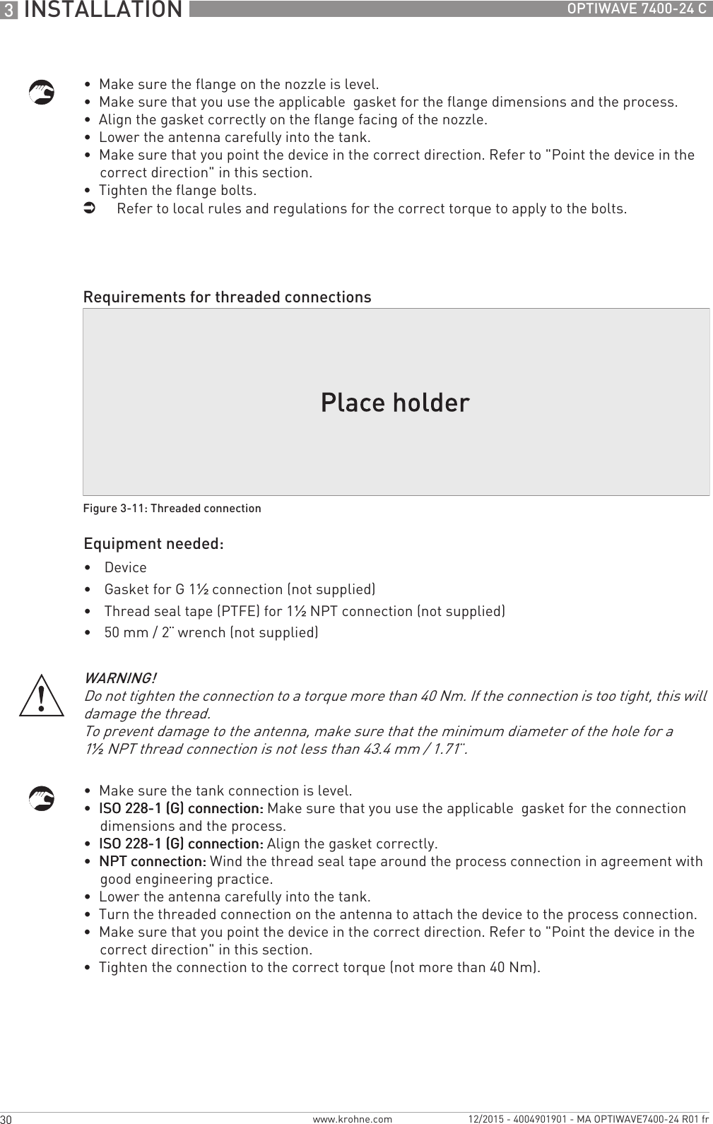 3 INSTALLATION 30 OPTIWAVE 7400-24 Cwww.krohne.com 12/2015 - 4004901901 - MA OPTIWAVE7400-24 R01 fr•  Make sure the flange on the nozzle is level.•  Make sure that you use the applicable  gasket for the flange dimensions and the process.•  Align the gasket correctly on the flange facing of the nozzle.•  Lower the antenna carefully into the tank.•  Make sure that you point the device in the correct direction. Refer to &quot;Point the device in the correct direction&quot; in this section.•  Tighten the flange bolts.iRefer to local rules and regulations for the correct torque to apply to the bolts.Equipment needed:•Device•Gasket for G 1½ connection (not supplied)•Thread seal tape (PTFE) for 1½NPT connection (not supplied)•50 mm / 2¨ wrench (not supplied)•  Make sure the tank connection is level.•  ISO 228-1 (G) connection:ISO 228-1 (G) connection:ISO 228-1 (G) connection:ISO 228-1 (G) connection: Make sure that you use the applicable  gasket for the connection dimensions and the process.•  ISO 228-1 (G) connection:ISO 228-1 (G) connection:ISO 228-1 (G) connection:ISO 228-1 (G) connection: Align the gasket correctly.•  NPT connection:NPT connection:NPT connection:NPT connection: Wind the thread seal tape around the process connection in agreement with good engineering practice.•  Lower the antenna carefully into the tank.•  Turn the threaded connection on the antenna to attach the device to the process connection.•  Make sure that you point the device in the correct direction. Refer to &quot;Point the device in the correct direction&quot; in this section.•  Tighten the connection to the correct torque (not more than 40 Nm).Requirements for threaded connectionsFigure 3-11: Threaded connectionWARNING!Do not tighten the connection to a torque more than 40 Nm. If the connection is too tight, this will damage the thread.To prevent damage to the antenna, make sure that the minimum diameter of the hole for a 1½NPT thread connection is not less than 43.4 mm / 1.71¨.